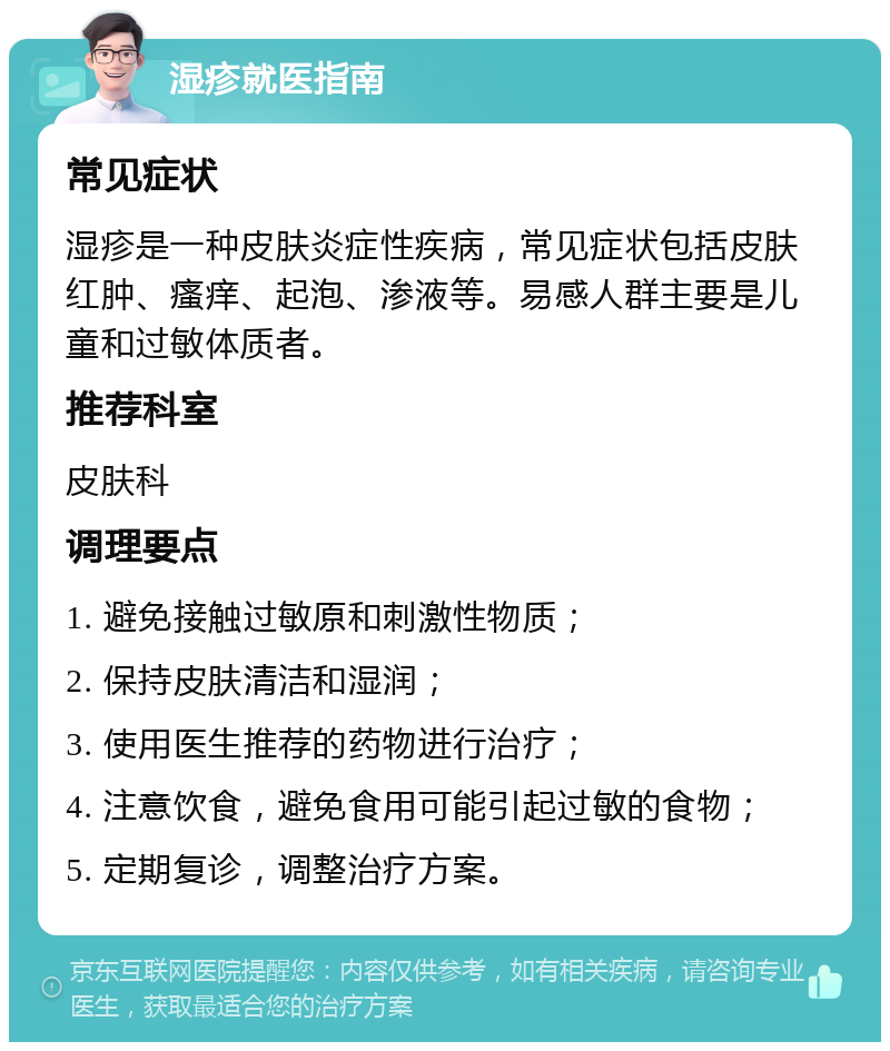 湿疹就医指南 常见症状 湿疹是一种皮肤炎症性疾病，常见症状包括皮肤红肿、瘙痒、起泡、渗液等。易感人群主要是儿童和过敏体质者。 推荐科室 皮肤科 调理要点 1. 避免接触过敏原和刺激性物质； 2. 保持皮肤清洁和湿润； 3. 使用医生推荐的药物进行治疗； 4. 注意饮食，避免食用可能引起过敏的食物； 5. 定期复诊，调整治疗方案。