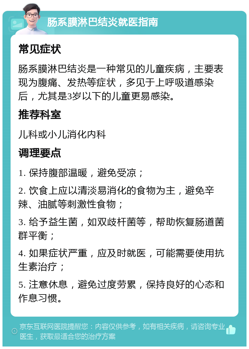 肠系膜淋巴结炎就医指南 常见症状 肠系膜淋巴结炎是一种常见的儿童疾病，主要表现为腹痛、发热等症状，多见于上呼吸道感染后，尤其是3岁以下的儿童更易感染。 推荐科室 儿科或小儿消化内科 调理要点 1. 保持腹部温暖，避免受凉； 2. 饮食上应以清淡易消化的食物为主，避免辛辣、油腻等刺激性食物； 3. 给予益生菌，如双歧杆菌等，帮助恢复肠道菌群平衡； 4. 如果症状严重，应及时就医，可能需要使用抗生素治疗； 5. 注意休息，避免过度劳累，保持良好的心态和作息习惯。