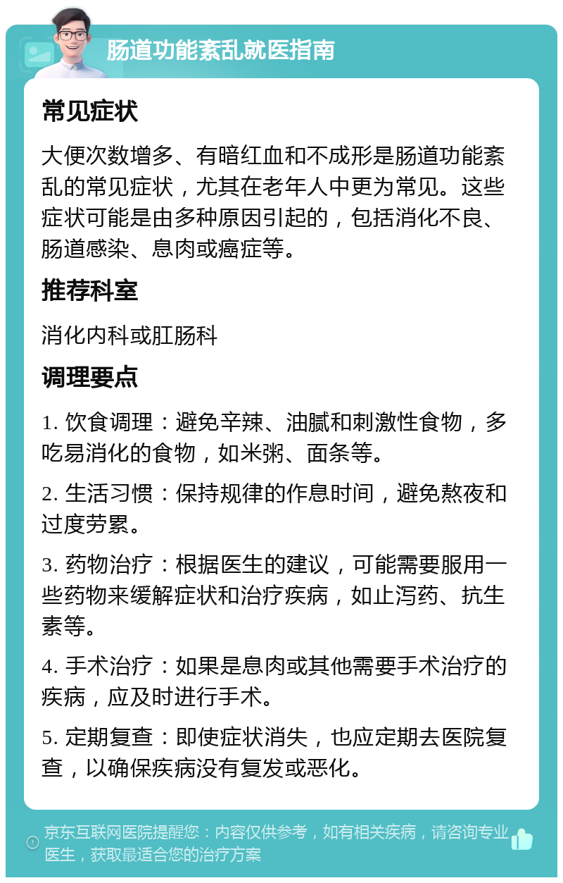 肠道功能紊乱就医指南 常见症状 大便次数增多、有暗红血和不成形是肠道功能紊乱的常见症状，尤其在老年人中更为常见。这些症状可能是由多种原因引起的，包括消化不良、肠道感染、息肉或癌症等。 推荐科室 消化内科或肛肠科 调理要点 1. 饮食调理：避免辛辣、油腻和刺激性食物，多吃易消化的食物，如米粥、面条等。 2. 生活习惯：保持规律的作息时间，避免熬夜和过度劳累。 3. 药物治疗：根据医生的建议，可能需要服用一些药物来缓解症状和治疗疾病，如止泻药、抗生素等。 4. 手术治疗：如果是息肉或其他需要手术治疗的疾病，应及时进行手术。 5. 定期复查：即使症状消失，也应定期去医院复查，以确保疾病没有复发或恶化。