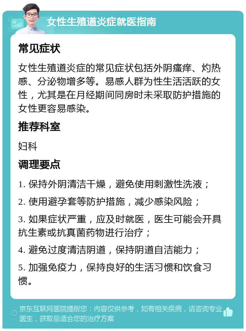 女性生殖道炎症就医指南 常见症状 女性生殖道炎症的常见症状包括外阴瘙痒、灼热感、分泌物增多等。易感人群为性生活活跃的女性，尤其是在月经期间同房时未采取防护措施的女性更容易感染。 推荐科室 妇科 调理要点 1. 保持外阴清洁干燥，避免使用刺激性洗液； 2. 使用避孕套等防护措施，减少感染风险； 3. 如果症状严重，应及时就医，医生可能会开具抗生素或抗真菌药物进行治疗； 4. 避免过度清洁阴道，保持阴道自洁能力； 5. 加强免疫力，保持良好的生活习惯和饮食习惯。