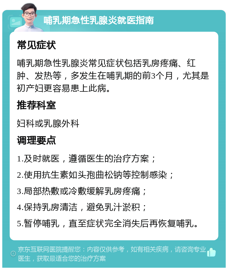 哺乳期急性乳腺炎就医指南 常见症状 哺乳期急性乳腺炎常见症状包括乳房疼痛、红肿、发热等，多发生在哺乳期的前3个月，尤其是初产妇更容易患上此病。 推荐科室 妇科或乳腺外科 调理要点 1.及时就医，遵循医生的治疗方案； 2.使用抗生素如头孢曲松钠等控制感染； 3.局部热敷或冷敷缓解乳房疼痛； 4.保持乳房清洁，避免乳汁淤积； 5.暂停哺乳，直至症状完全消失后再恢复哺乳。