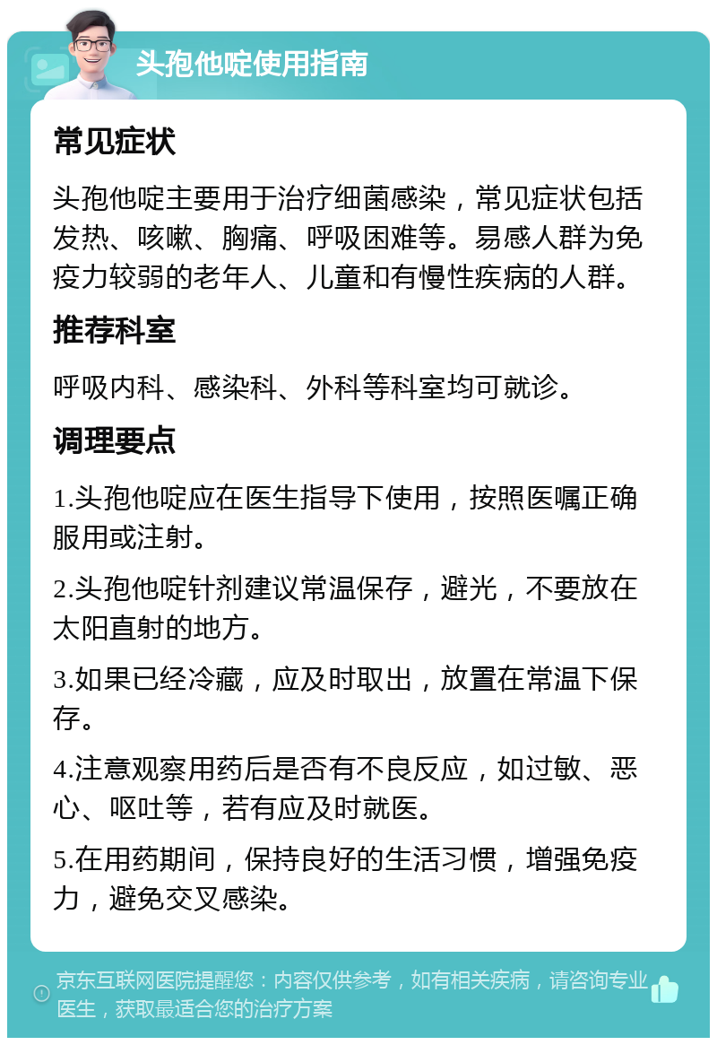 头孢他啶使用指南 常见症状 头孢他啶主要用于治疗细菌感染，常见症状包括发热、咳嗽、胸痛、呼吸困难等。易感人群为免疫力较弱的老年人、儿童和有慢性疾病的人群。 推荐科室 呼吸内科、感染科、外科等科室均可就诊。 调理要点 1.头孢他啶应在医生指导下使用，按照医嘱正确服用或注射。 2.头孢他啶针剂建议常温保存，避光，不要放在太阳直射的地方。 3.如果已经冷藏，应及时取出，放置在常温下保存。 4.注意观察用药后是否有不良反应，如过敏、恶心、呕吐等，若有应及时就医。 5.在用药期间，保持良好的生活习惯，增强免疫力，避免交叉感染。