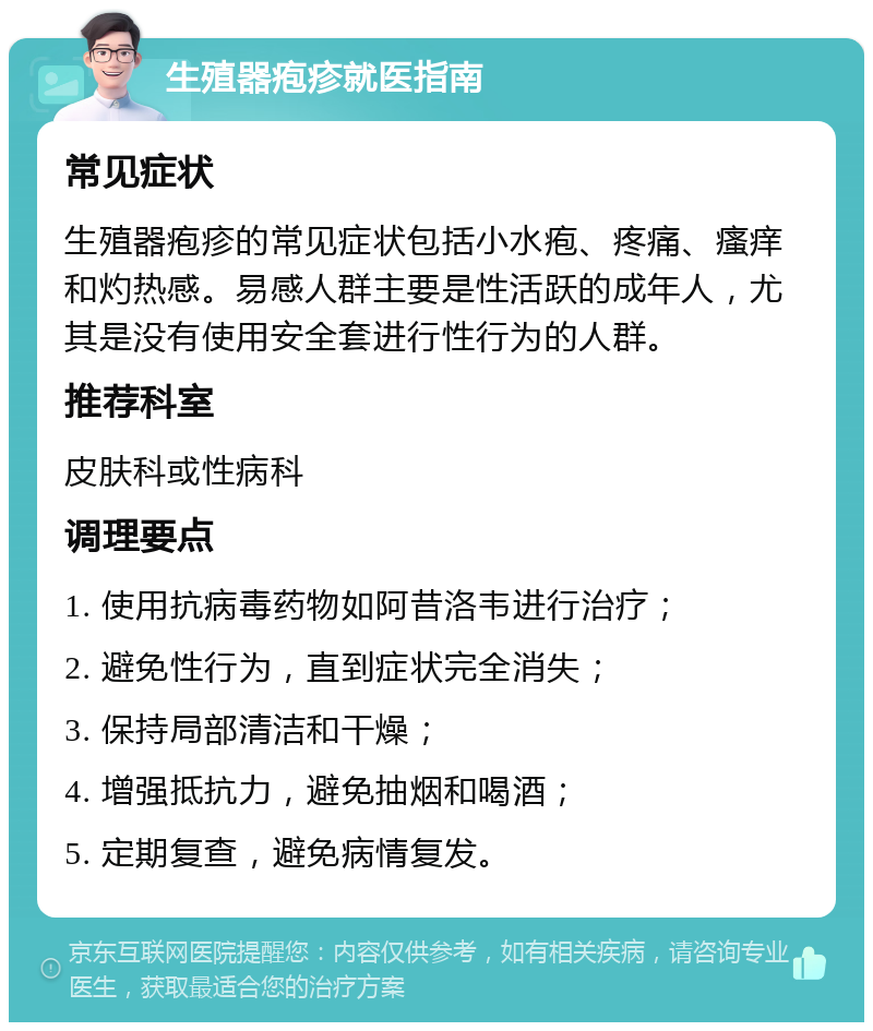 生殖器疱疹就医指南 常见症状 生殖器疱疹的常见症状包括小水疱、疼痛、瘙痒和灼热感。易感人群主要是性活跃的成年人，尤其是没有使用安全套进行性行为的人群。 推荐科室 皮肤科或性病科 调理要点 1. 使用抗病毒药物如阿昔洛韦进行治疗； 2. 避免性行为，直到症状完全消失； 3. 保持局部清洁和干燥； 4. 增强抵抗力，避免抽烟和喝酒； 5. 定期复查，避免病情复发。