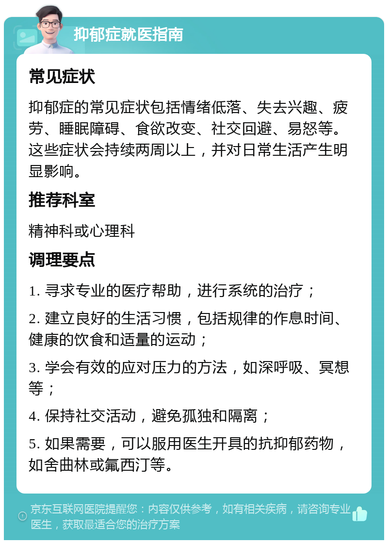 抑郁症就医指南 常见症状 抑郁症的常见症状包括情绪低落、失去兴趣、疲劳、睡眠障碍、食欲改变、社交回避、易怒等。这些症状会持续两周以上，并对日常生活产生明显影响。 推荐科室 精神科或心理科 调理要点 1. 寻求专业的医疗帮助，进行系统的治疗； 2. 建立良好的生活习惯，包括规律的作息时间、健康的饮食和适量的运动； 3. 学会有效的应对压力的方法，如深呼吸、冥想等； 4. 保持社交活动，避免孤独和隔离； 5. 如果需要，可以服用医生开具的抗抑郁药物，如舍曲林或氟西汀等。