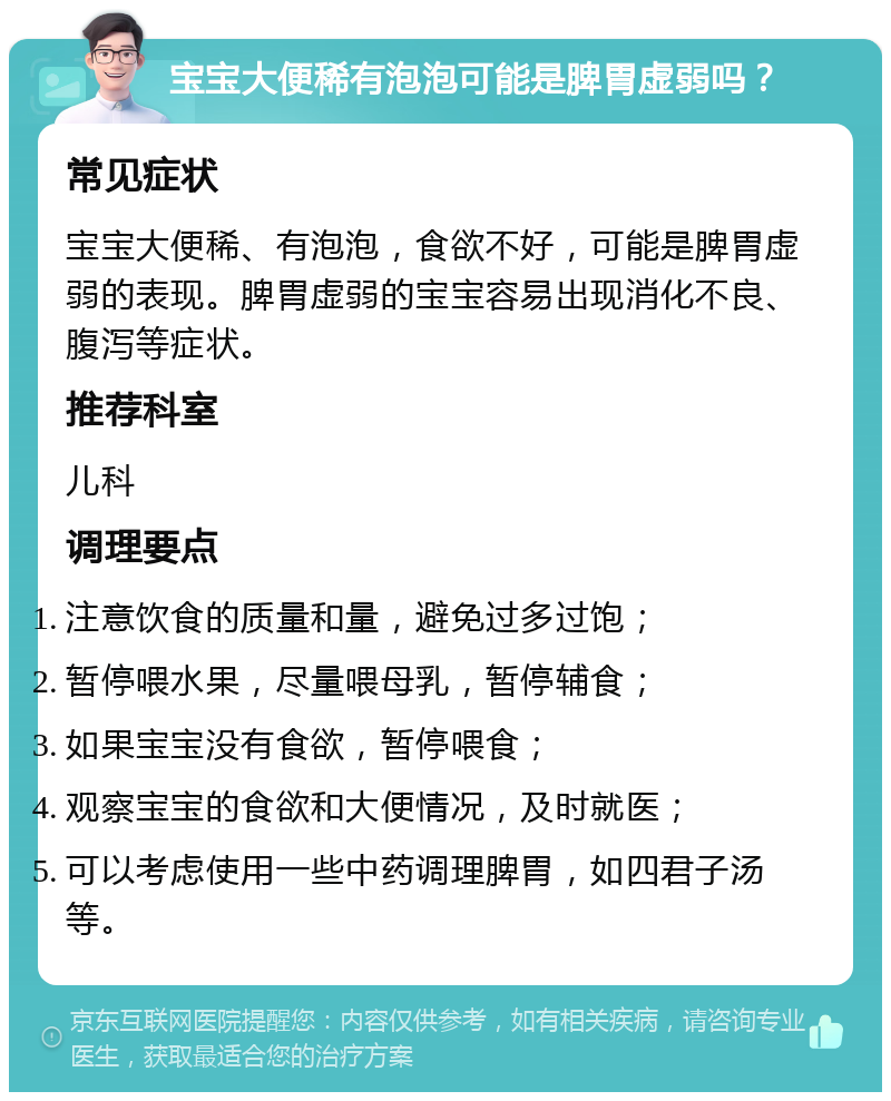 宝宝大便稀有泡泡可能是脾胃虚弱吗？ 常见症状 宝宝大便稀、有泡泡，食欲不好，可能是脾胃虚弱的表现。脾胃虚弱的宝宝容易出现消化不良、腹泻等症状。 推荐科室 儿科 调理要点 注意饮食的质量和量，避免过多过饱； 暂停喂水果，尽量喂母乳，暂停辅食； 如果宝宝没有食欲，暂停喂食； 观察宝宝的食欲和大便情况，及时就医； 可以考虑使用一些中药调理脾胃，如四君子汤等。