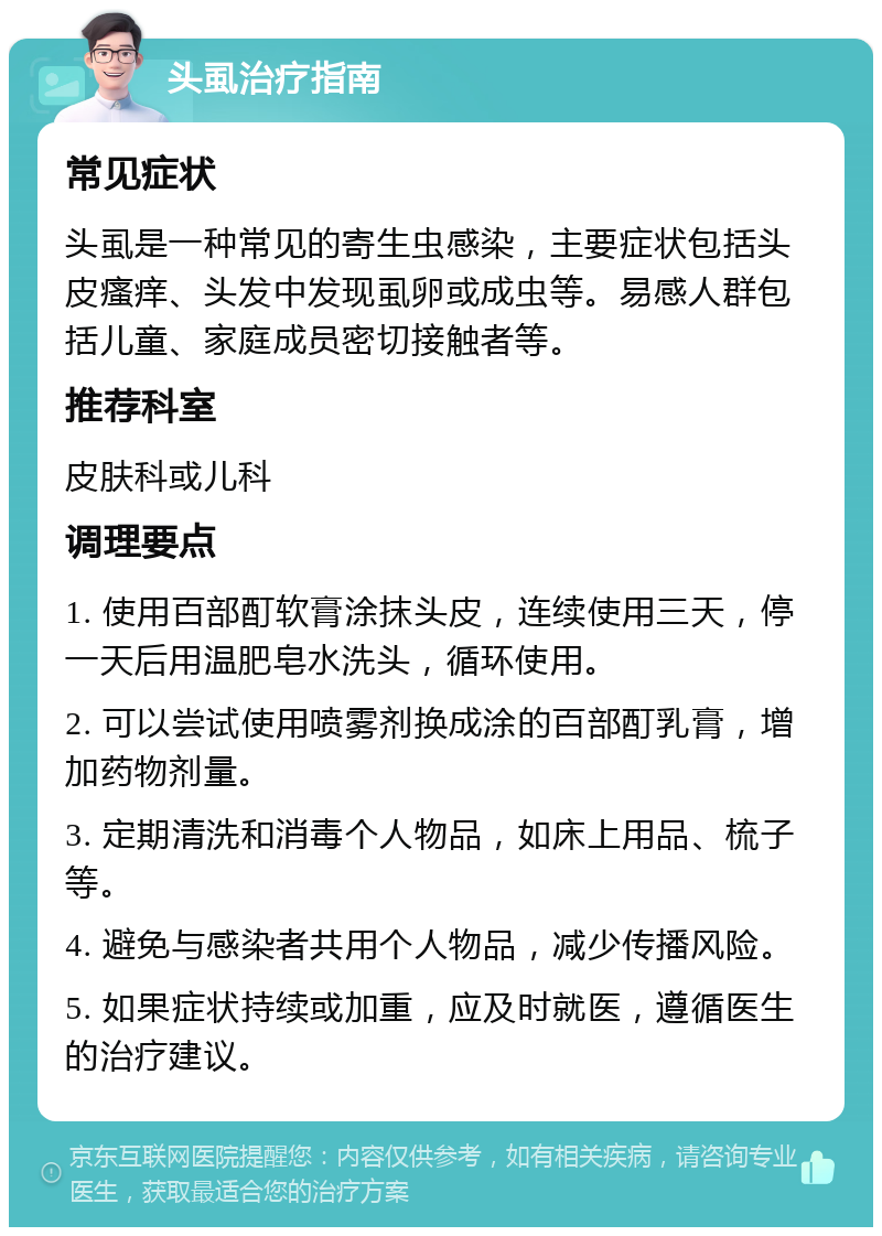 头虱治疗指南 常见症状 头虱是一种常见的寄生虫感染，主要症状包括头皮瘙痒、头发中发现虱卵或成虫等。易感人群包括儿童、家庭成员密切接触者等。 推荐科室 皮肤科或儿科 调理要点 1. 使用百部酊软膏涂抹头皮，连续使用三天，停一天后用温肥皂水洗头，循环使用。 2. 可以尝试使用喷雾剂换成涂的百部酊乳膏，增加药物剂量。 3. 定期清洗和消毒个人物品，如床上用品、梳子等。 4. 避免与感染者共用个人物品，减少传播风险。 5. 如果症状持续或加重，应及时就医，遵循医生的治疗建议。