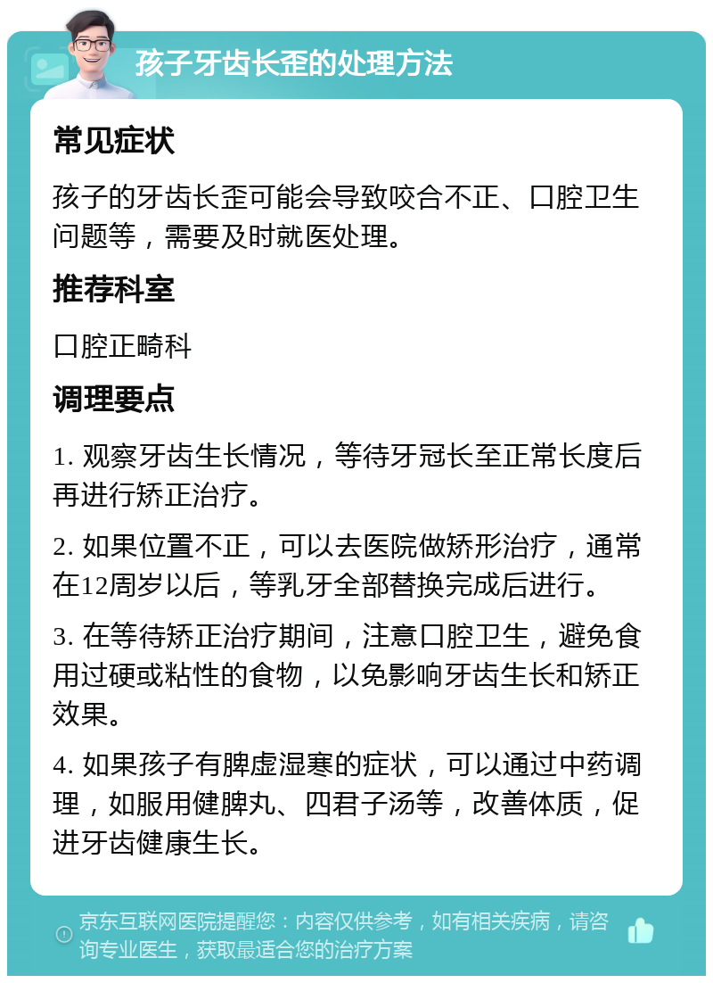 孩子牙齿长歪的处理方法 常见症状 孩子的牙齿长歪可能会导致咬合不正、口腔卫生问题等，需要及时就医处理。 推荐科室 口腔正畸科 调理要点 1. 观察牙齿生长情况，等待牙冠长至正常长度后再进行矫正治疗。 2. 如果位置不正，可以去医院做矫形治疗，通常在12周岁以后，等乳牙全部替换完成后进行。 3. 在等待矫正治疗期间，注意口腔卫生，避免食用过硬或粘性的食物，以免影响牙齿生长和矫正效果。 4. 如果孩子有脾虚湿寒的症状，可以通过中药调理，如服用健脾丸、四君子汤等，改善体质，促进牙齿健康生长。