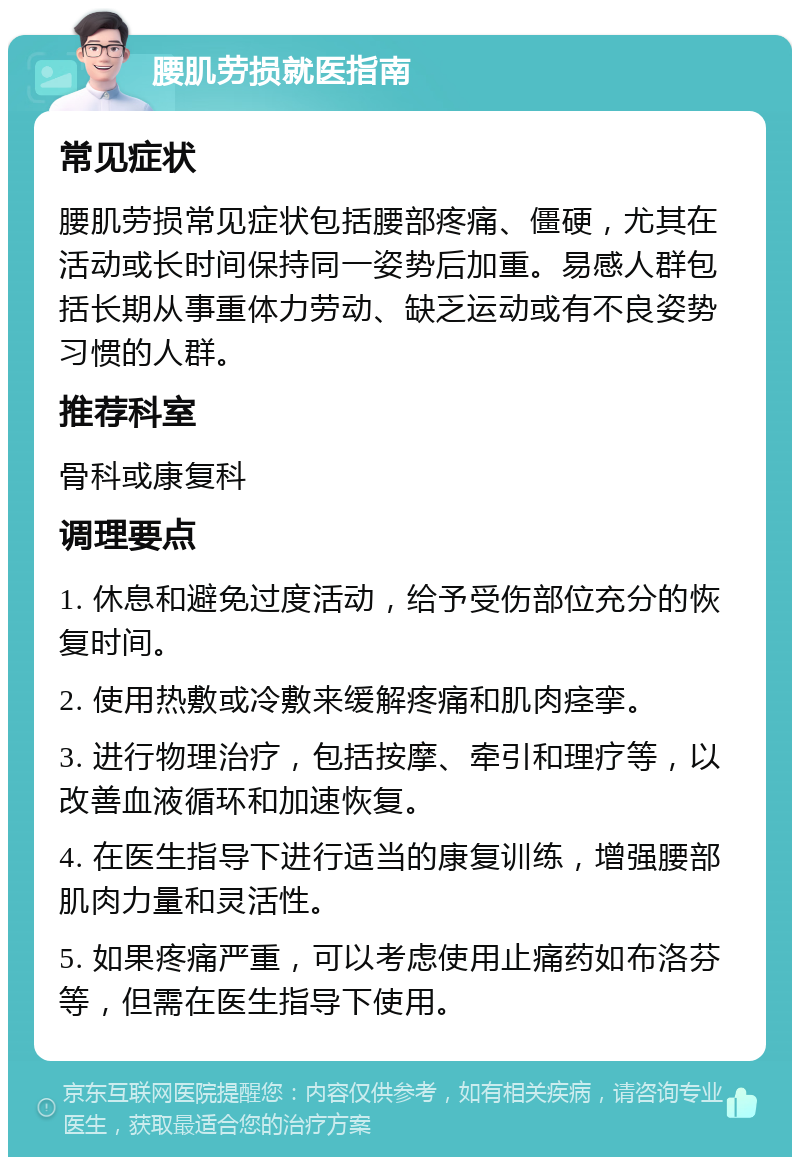 腰肌劳损就医指南 常见症状 腰肌劳损常见症状包括腰部疼痛、僵硬，尤其在活动或长时间保持同一姿势后加重。易感人群包括长期从事重体力劳动、缺乏运动或有不良姿势习惯的人群。 推荐科室 骨科或康复科 调理要点 1. 休息和避免过度活动，给予受伤部位充分的恢复时间。 2. 使用热敷或冷敷来缓解疼痛和肌肉痉挛。 3. 进行物理治疗，包括按摩、牵引和理疗等，以改善血液循环和加速恢复。 4. 在医生指导下进行适当的康复训练，增强腰部肌肉力量和灵活性。 5. 如果疼痛严重，可以考虑使用止痛药如布洛芬等，但需在医生指导下使用。