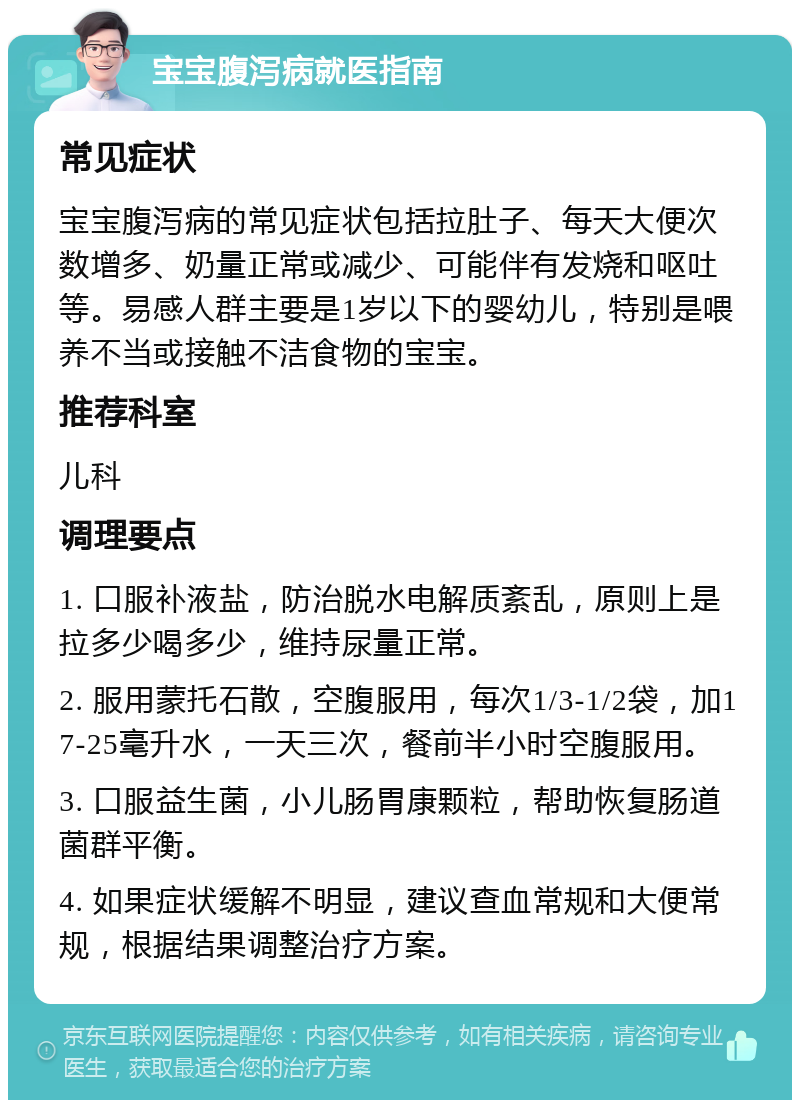 宝宝腹泻病就医指南 常见症状 宝宝腹泻病的常见症状包括拉肚子、每天大便次数增多、奶量正常或减少、可能伴有发烧和呕吐等。易感人群主要是1岁以下的婴幼儿，特别是喂养不当或接触不洁食物的宝宝。 推荐科室 儿科 调理要点 1. 口服补液盐，防治脱水电解质紊乱，原则上是拉多少喝多少，维持尿量正常。 2. 服用蒙托石散，空腹服用，每次1/3-1/2袋，加17-25毫升水，一天三次，餐前半小时空腹服用。 3. 口服益生菌，小儿肠胃康颗粒，帮助恢复肠道菌群平衡。 4. 如果症状缓解不明显，建议查血常规和大便常规，根据结果调整治疗方案。