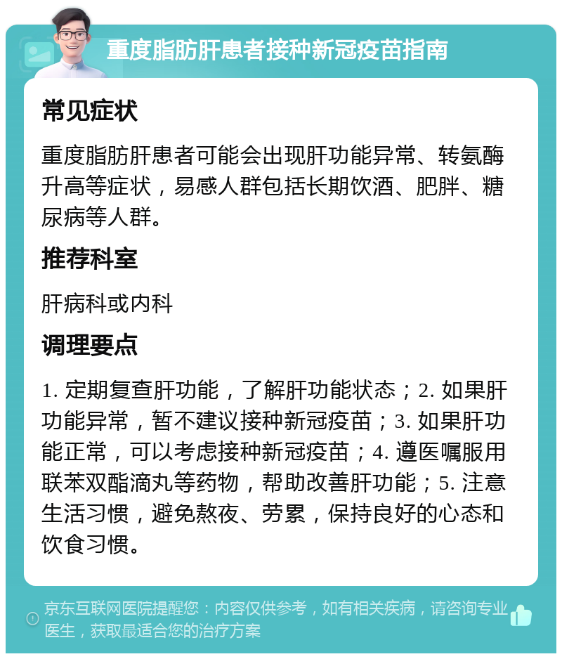 重度脂肪肝患者接种新冠疫苗指南 常见症状 重度脂肪肝患者可能会出现肝功能异常、转氨酶升高等症状，易感人群包括长期饮酒、肥胖、糖尿病等人群。 推荐科室 肝病科或内科 调理要点 1. 定期复查肝功能，了解肝功能状态；2. 如果肝功能异常，暂不建议接种新冠疫苗；3. 如果肝功能正常，可以考虑接种新冠疫苗；4. 遵医嘱服用联苯双酯滴丸等药物，帮助改善肝功能；5. 注意生活习惯，避免熬夜、劳累，保持良好的心态和饮食习惯。