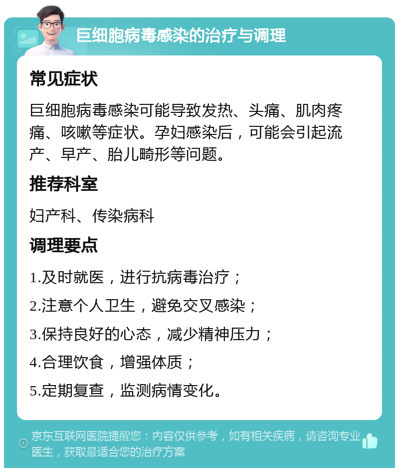 巨细胞病毒感染的治疗与调理 常见症状 巨细胞病毒感染可能导致发热、头痛、肌肉疼痛、咳嗽等症状。孕妇感染后，可能会引起流产、早产、胎儿畸形等问题。 推荐科室 妇产科、传染病科 调理要点 1.及时就医，进行抗病毒治疗； 2.注意个人卫生，避免交叉感染； 3.保持良好的心态，减少精神压力； 4.合理饮食，增强体质； 5.定期复查，监测病情变化。