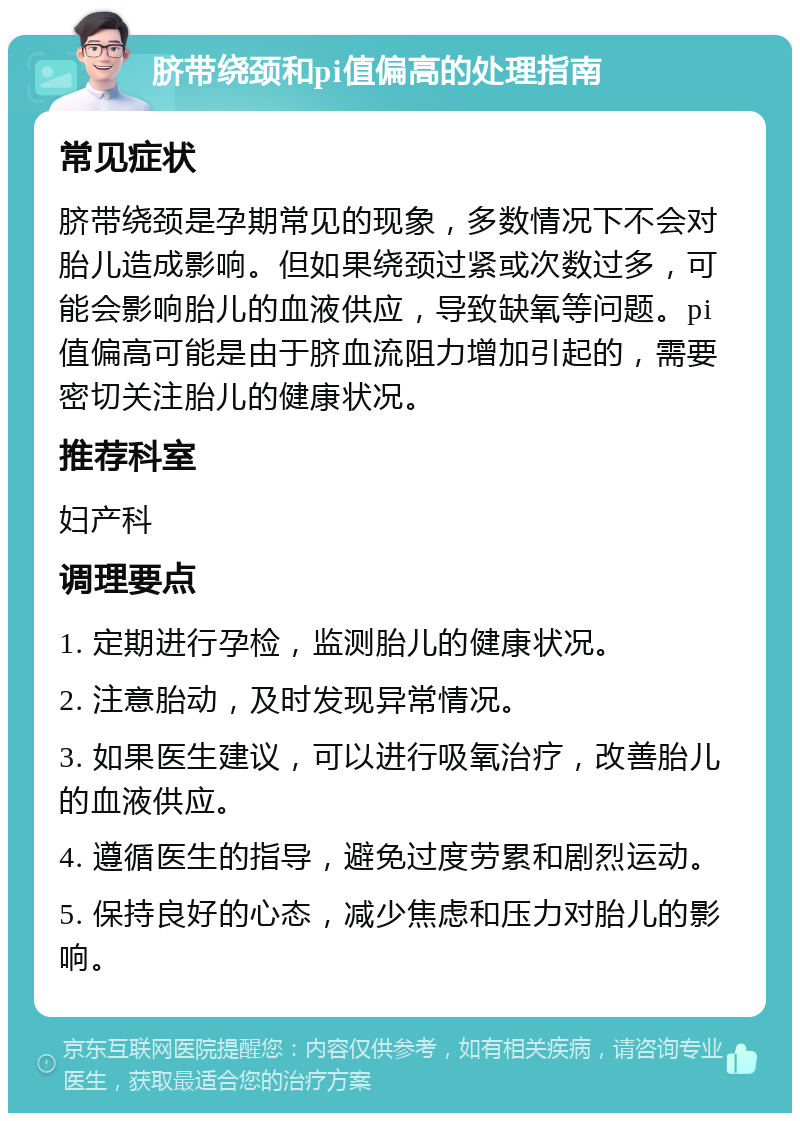 脐带绕颈和pi值偏高的处理指南 常见症状 脐带绕颈是孕期常见的现象，多数情况下不会对胎儿造成影响。但如果绕颈过紧或次数过多，可能会影响胎儿的血液供应，导致缺氧等问题。pi值偏高可能是由于脐血流阻力增加引起的，需要密切关注胎儿的健康状况。 推荐科室 妇产科 调理要点 1. 定期进行孕检，监测胎儿的健康状况。 2. 注意胎动，及时发现异常情况。 3. 如果医生建议，可以进行吸氧治疗，改善胎儿的血液供应。 4. 遵循医生的指导，避免过度劳累和剧烈运动。 5. 保持良好的心态，减少焦虑和压力对胎儿的影响。