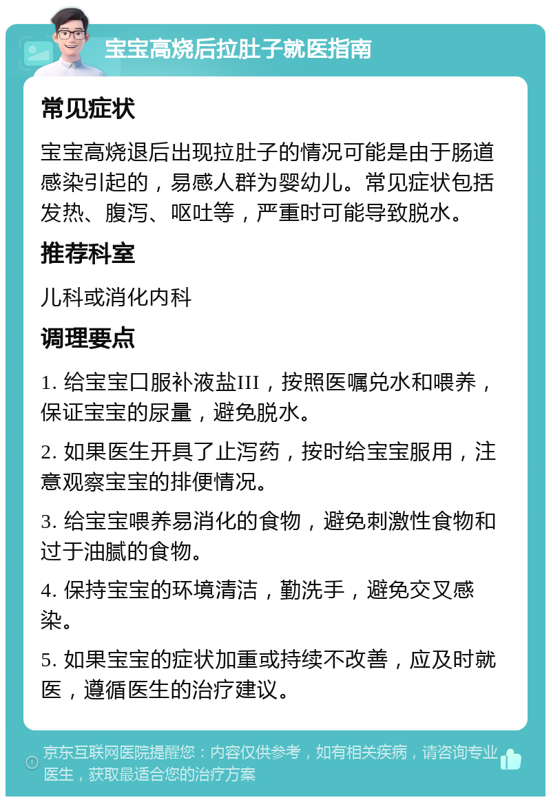 宝宝高烧后拉肚子就医指南 常见症状 宝宝高烧退后出现拉肚子的情况可能是由于肠道感染引起的，易感人群为婴幼儿。常见症状包括发热、腹泻、呕吐等，严重时可能导致脱水。 推荐科室 儿科或消化内科 调理要点 1. 给宝宝口服补液盐III，按照医嘱兑水和喂养，保证宝宝的尿量，避免脱水。 2. 如果医生开具了止泻药，按时给宝宝服用，注意观察宝宝的排便情况。 3. 给宝宝喂养易消化的食物，避免刺激性食物和过于油腻的食物。 4. 保持宝宝的环境清洁，勤洗手，避免交叉感染。 5. 如果宝宝的症状加重或持续不改善，应及时就医，遵循医生的治疗建议。