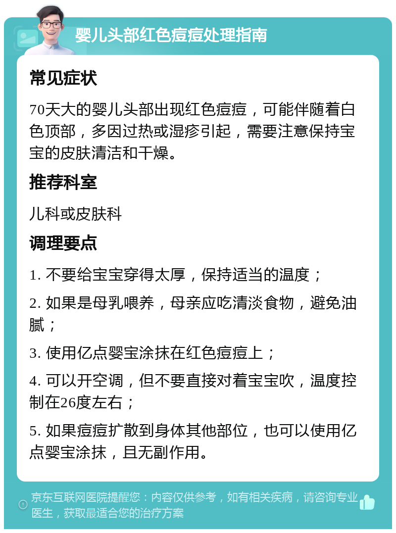 婴儿头部红色痘痘处理指南 常见症状 70天大的婴儿头部出现红色痘痘，可能伴随着白色顶部，多因过热或湿疹引起，需要注意保持宝宝的皮肤清洁和干燥。 推荐科室 儿科或皮肤科 调理要点 1. 不要给宝宝穿得太厚，保持适当的温度； 2. 如果是母乳喂养，母亲应吃清淡食物，避免油腻； 3. 使用亿点婴宝涂抹在红色痘痘上； 4. 可以开空调，但不要直接对着宝宝吹，温度控制在26度左右； 5. 如果痘痘扩散到身体其他部位，也可以使用亿点婴宝涂抹，且无副作用。