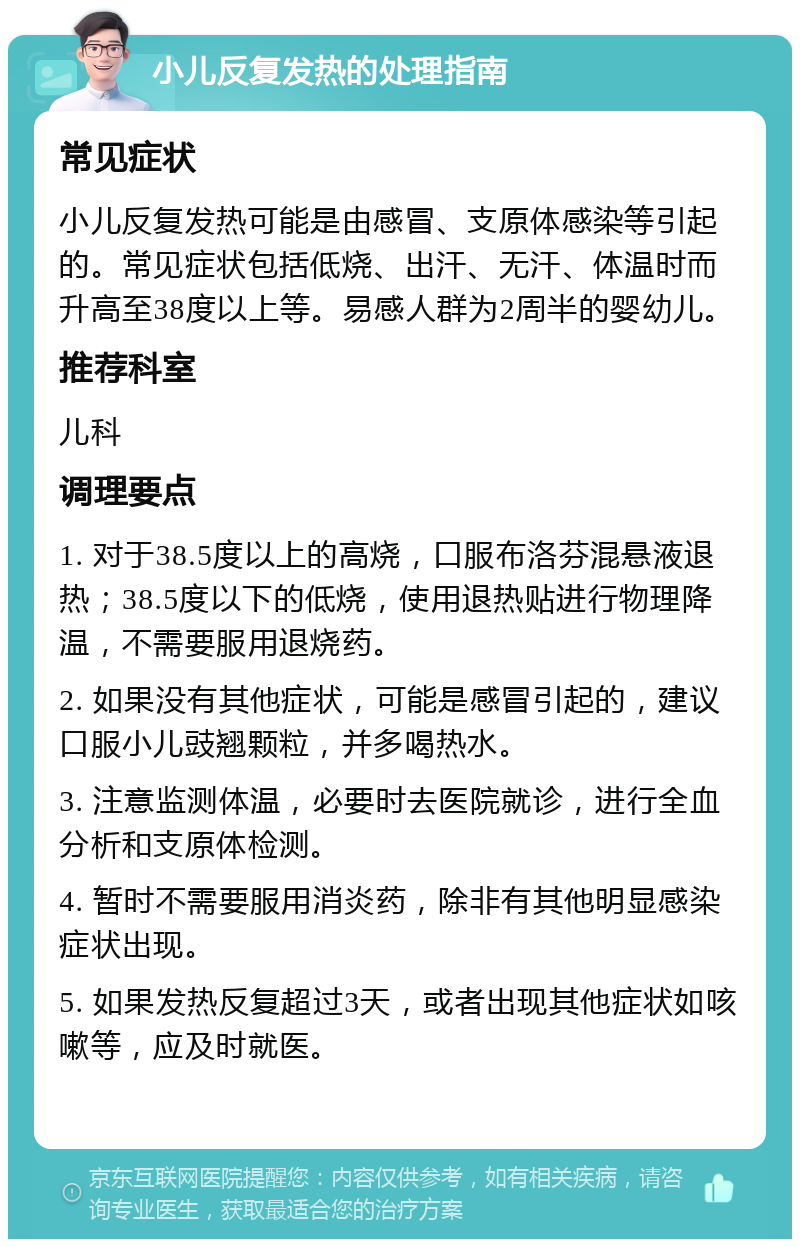 小儿反复发热的处理指南 常见症状 小儿反复发热可能是由感冒、支原体感染等引起的。常见症状包括低烧、出汗、无汗、体温时而升高至38度以上等。易感人群为2周半的婴幼儿。 推荐科室 儿科 调理要点 1. 对于38.5度以上的高烧，口服布洛芬混悬液退热；38.5度以下的低烧，使用退热贴进行物理降温，不需要服用退烧药。 2. 如果没有其他症状，可能是感冒引起的，建议口服小儿豉翘颗粒，并多喝热水。 3. 注意监测体温，必要时去医院就诊，进行全血分析和支原体检测。 4. 暂时不需要服用消炎药，除非有其他明显感染症状出现。 5. 如果发热反复超过3天，或者出现其他症状如咳嗽等，应及时就医。