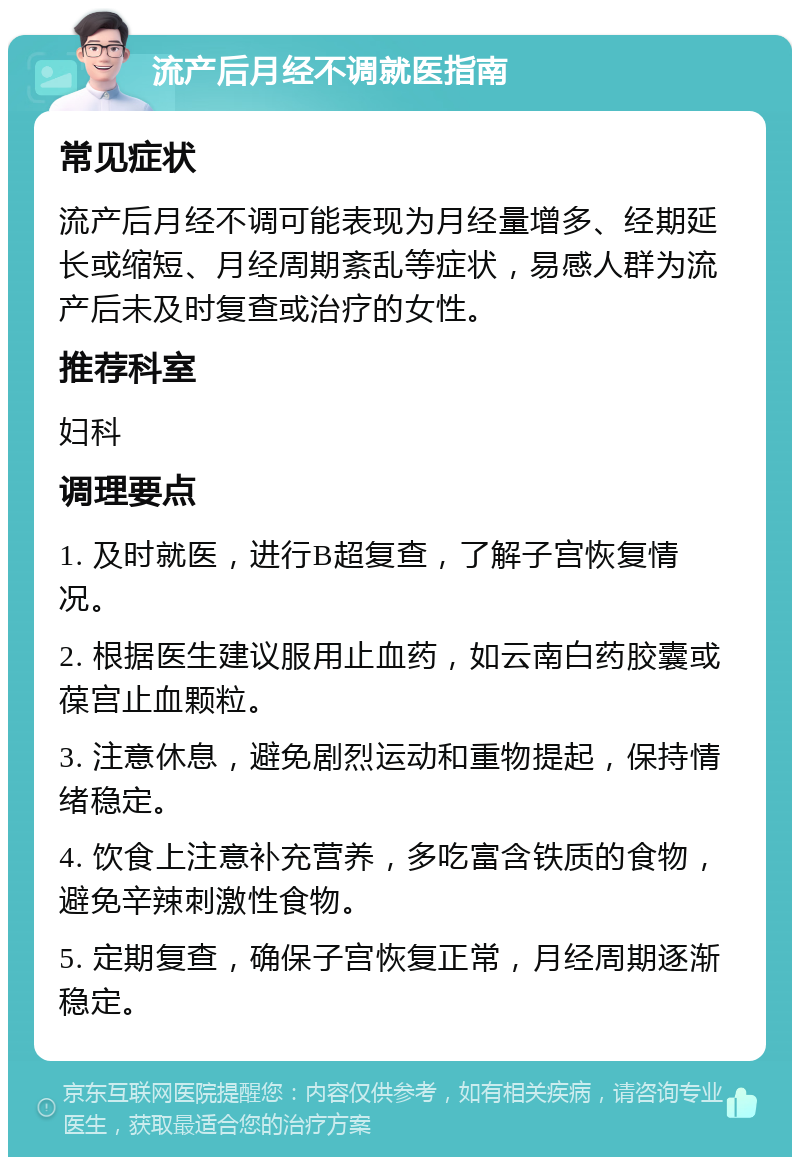 流产后月经不调就医指南 常见症状 流产后月经不调可能表现为月经量增多、经期延长或缩短、月经周期紊乱等症状，易感人群为流产后未及时复查或治疗的女性。 推荐科室 妇科 调理要点 1. 及时就医，进行B超复查，了解子宫恢复情况。 2. 根据医生建议服用止血药，如云南白药胶囊或葆宫止血颗粒。 3. 注意休息，避免剧烈运动和重物提起，保持情绪稳定。 4. 饮食上注意补充营养，多吃富含铁质的食物，避免辛辣刺激性食物。 5. 定期复查，确保子宫恢复正常，月经周期逐渐稳定。