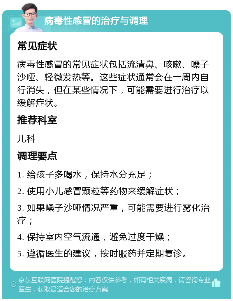 病毒性感冒的治疗与调理 常见症状 病毒性感冒的常见症状包括流清鼻、咳嗽、嗓子沙哑、轻微发热等。这些症状通常会在一周内自行消失，但在某些情况下，可能需要进行治疗以缓解症状。 推荐科室 儿科 调理要点 1. 给孩子多喝水，保持水分充足； 2. 使用小儿感冒颗粒等药物来缓解症状； 3. 如果嗓子沙哑情况严重，可能需要进行雾化治疗； 4. 保持室内空气流通，避免过度干燥； 5. 遵循医生的建议，按时服药并定期复诊。