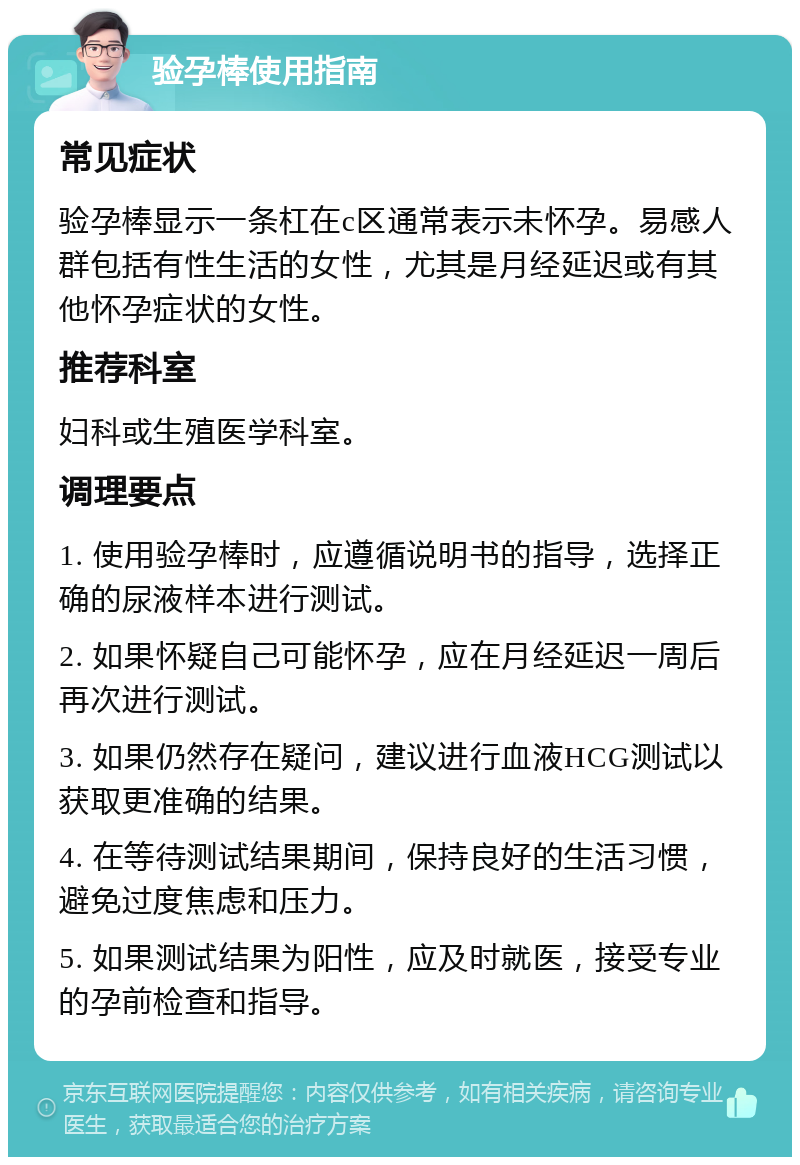 验孕棒使用指南 常见症状 验孕棒显示一条杠在c区通常表示未怀孕。易感人群包括有性生活的女性，尤其是月经延迟或有其他怀孕症状的女性。 推荐科室 妇科或生殖医学科室。 调理要点 1. 使用验孕棒时，应遵循说明书的指导，选择正确的尿液样本进行测试。 2. 如果怀疑自己可能怀孕，应在月经延迟一周后再次进行测试。 3. 如果仍然存在疑问，建议进行血液HCG测试以获取更准确的结果。 4. 在等待测试结果期间，保持良好的生活习惯，避免过度焦虑和压力。 5. 如果测试结果为阳性，应及时就医，接受专业的孕前检查和指导。