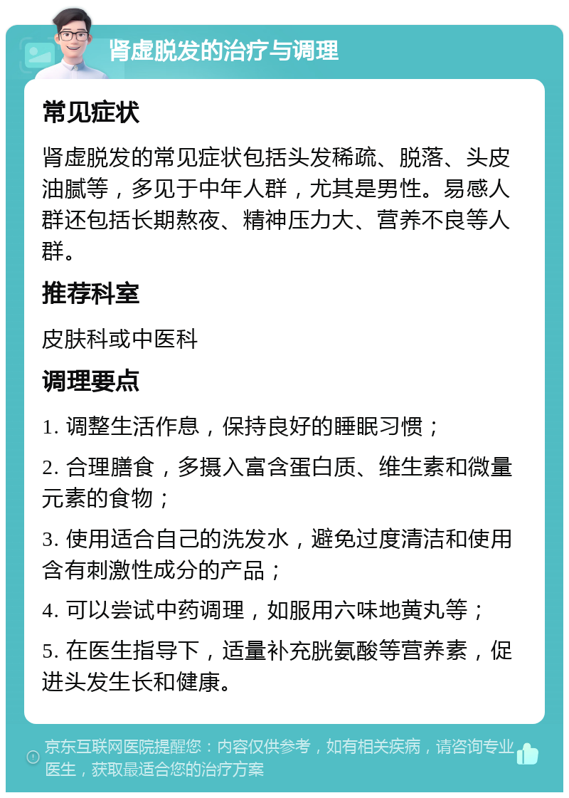 肾虚脱发的治疗与调理 常见症状 肾虚脱发的常见症状包括头发稀疏、脱落、头皮油腻等，多见于中年人群，尤其是男性。易感人群还包括长期熬夜、精神压力大、营养不良等人群。 推荐科室 皮肤科或中医科 调理要点 1. 调整生活作息，保持良好的睡眠习惯； 2. 合理膳食，多摄入富含蛋白质、维生素和微量元素的食物； 3. 使用适合自己的洗发水，避免过度清洁和使用含有刺激性成分的产品； 4. 可以尝试中药调理，如服用六味地黄丸等； 5. 在医生指导下，适量补充胱氨酸等营养素，促进头发生长和健康。