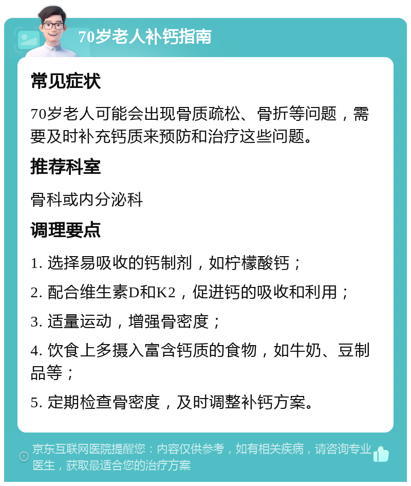 70岁老人补钙指南 常见症状 70岁老人可能会出现骨质疏松、骨折等问题，需要及时补充钙质来预防和治疗这些问题。 推荐科室 骨科或内分泌科 调理要点 1. 选择易吸收的钙制剂，如柠檬酸钙； 2. 配合维生素D和K2，促进钙的吸收和利用； 3. 适量运动，增强骨密度； 4. 饮食上多摄入富含钙质的食物，如牛奶、豆制品等； 5. 定期检查骨密度，及时调整补钙方案。