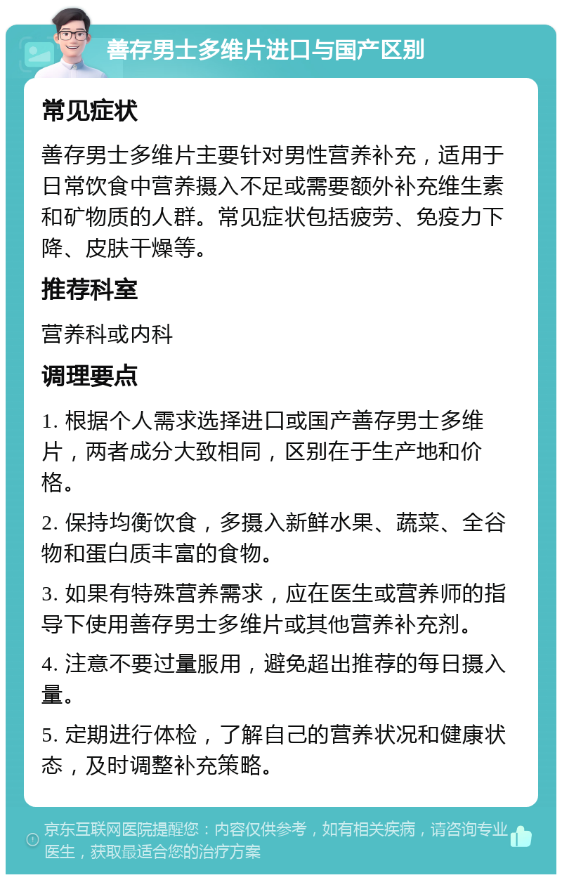 善存男士多维片进口与国产区别 常见症状 善存男士多维片主要针对男性营养补充，适用于日常饮食中营养摄入不足或需要额外补充维生素和矿物质的人群。常见症状包括疲劳、免疫力下降、皮肤干燥等。 推荐科室 营养科或内科 调理要点 1. 根据个人需求选择进口或国产善存男士多维片，两者成分大致相同，区别在于生产地和价格。 2. 保持均衡饮食，多摄入新鲜水果、蔬菜、全谷物和蛋白质丰富的食物。 3. 如果有特殊营养需求，应在医生或营养师的指导下使用善存男士多维片或其他营养补充剂。 4. 注意不要过量服用，避免超出推荐的每日摄入量。 5. 定期进行体检，了解自己的营养状况和健康状态，及时调整补充策略。