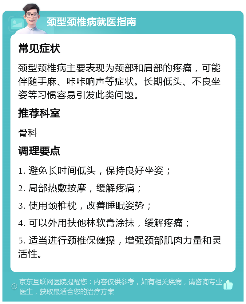 颈型颈椎病就医指南 常见症状 颈型颈椎病主要表现为颈部和肩部的疼痛，可能伴随手麻、咔咔响声等症状。长期低头、不良坐姿等习惯容易引发此类问题。 推荐科室 骨科 调理要点 1. 避免长时间低头，保持良好坐姿； 2. 局部热敷按摩，缓解疼痛； 3. 使用颈椎枕，改善睡眠姿势； 4. 可以外用扶他林软膏涂抹，缓解疼痛； 5. 适当进行颈椎保健操，增强颈部肌肉力量和灵活性。