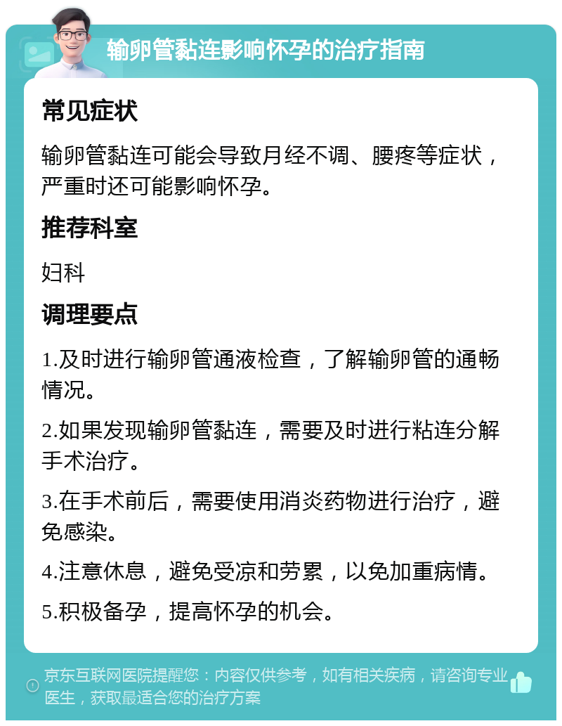 输卵管黏连影响怀孕的治疗指南 常见症状 输卵管黏连可能会导致月经不调、腰疼等症状，严重时还可能影响怀孕。 推荐科室 妇科 调理要点 1.及时进行输卵管通液检查，了解输卵管的通畅情况。 2.如果发现输卵管黏连，需要及时进行粘连分解手术治疗。 3.在手术前后，需要使用消炎药物进行治疗，避免感染。 4.注意休息，避免受凉和劳累，以免加重病情。 5.积极备孕，提高怀孕的机会。