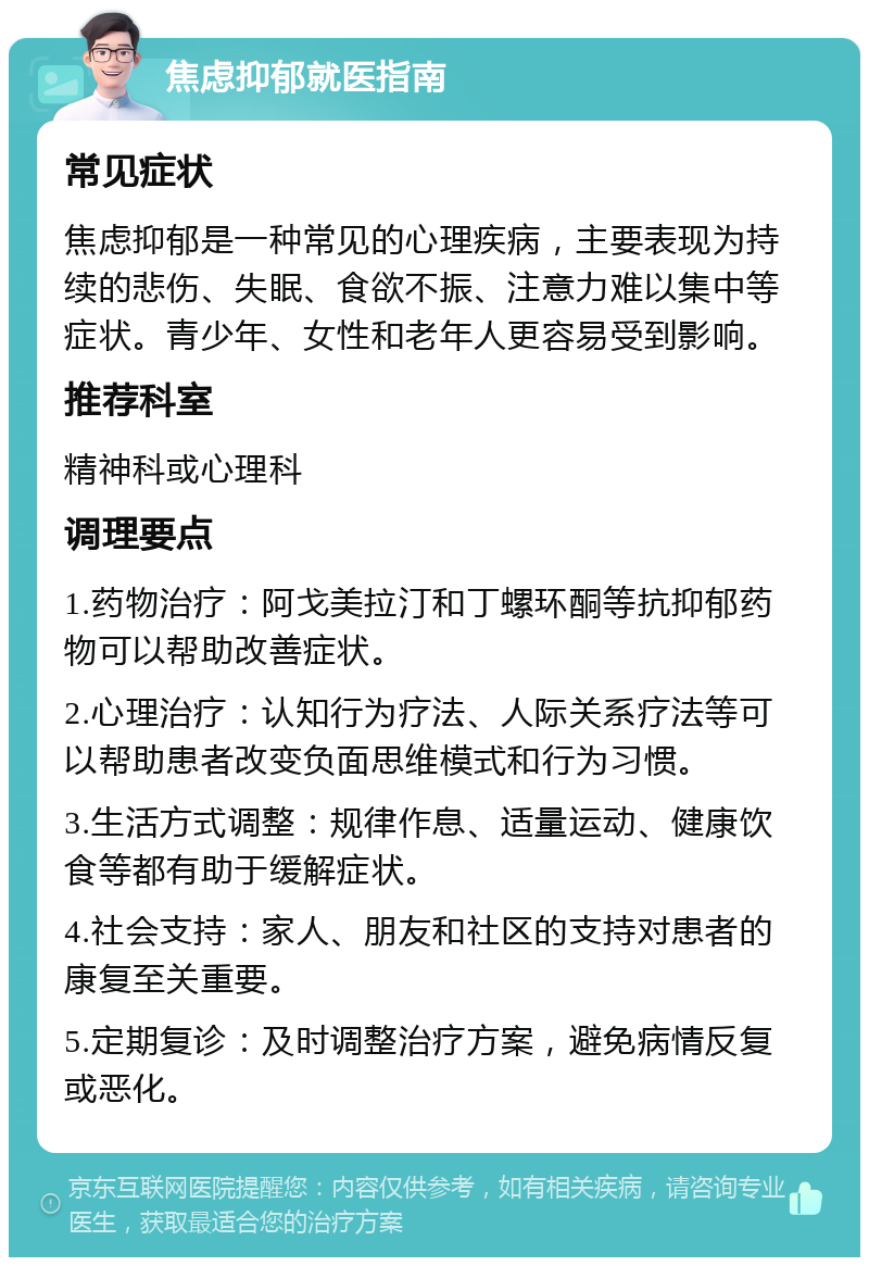 焦虑抑郁就医指南 常见症状 焦虑抑郁是一种常见的心理疾病，主要表现为持续的悲伤、失眠、食欲不振、注意力难以集中等症状。青少年、女性和老年人更容易受到影响。 推荐科室 精神科或心理科 调理要点 1.药物治疗：阿戈美拉汀和丁螺环酮等抗抑郁药物可以帮助改善症状。 2.心理治疗：认知行为疗法、人际关系疗法等可以帮助患者改变负面思维模式和行为习惯。 3.生活方式调整：规律作息、适量运动、健康饮食等都有助于缓解症状。 4.社会支持：家人、朋友和社区的支持对患者的康复至关重要。 5.定期复诊：及时调整治疗方案，避免病情反复或恶化。