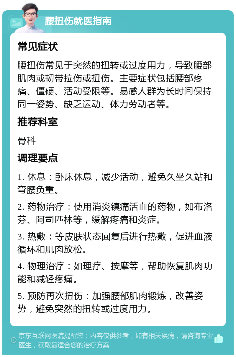 腰扭伤就医指南 常见症状 腰扭伤常见于突然的扭转或过度用力，导致腰部肌肉或韧带拉伤或扭伤。主要症状包括腰部疼痛、僵硬、活动受限等。易感人群为长时间保持同一姿势、缺乏运动、体力劳动者等。 推荐科室 骨科 调理要点 1. 休息：卧床休息，减少活动，避免久坐久站和弯腰负重。 2. 药物治疗：使用消炎镇痛活血的药物，如布洛芬、阿司匹林等，缓解疼痛和炎症。 3. 热敷：等皮肤状态回复后进行热敷，促进血液循环和肌肉放松。 4. 物理治疗：如理疗、按摩等，帮助恢复肌肉功能和减轻疼痛。 5. 预防再次扭伤：加强腰部肌肉锻炼，改善姿势，避免突然的扭转或过度用力。