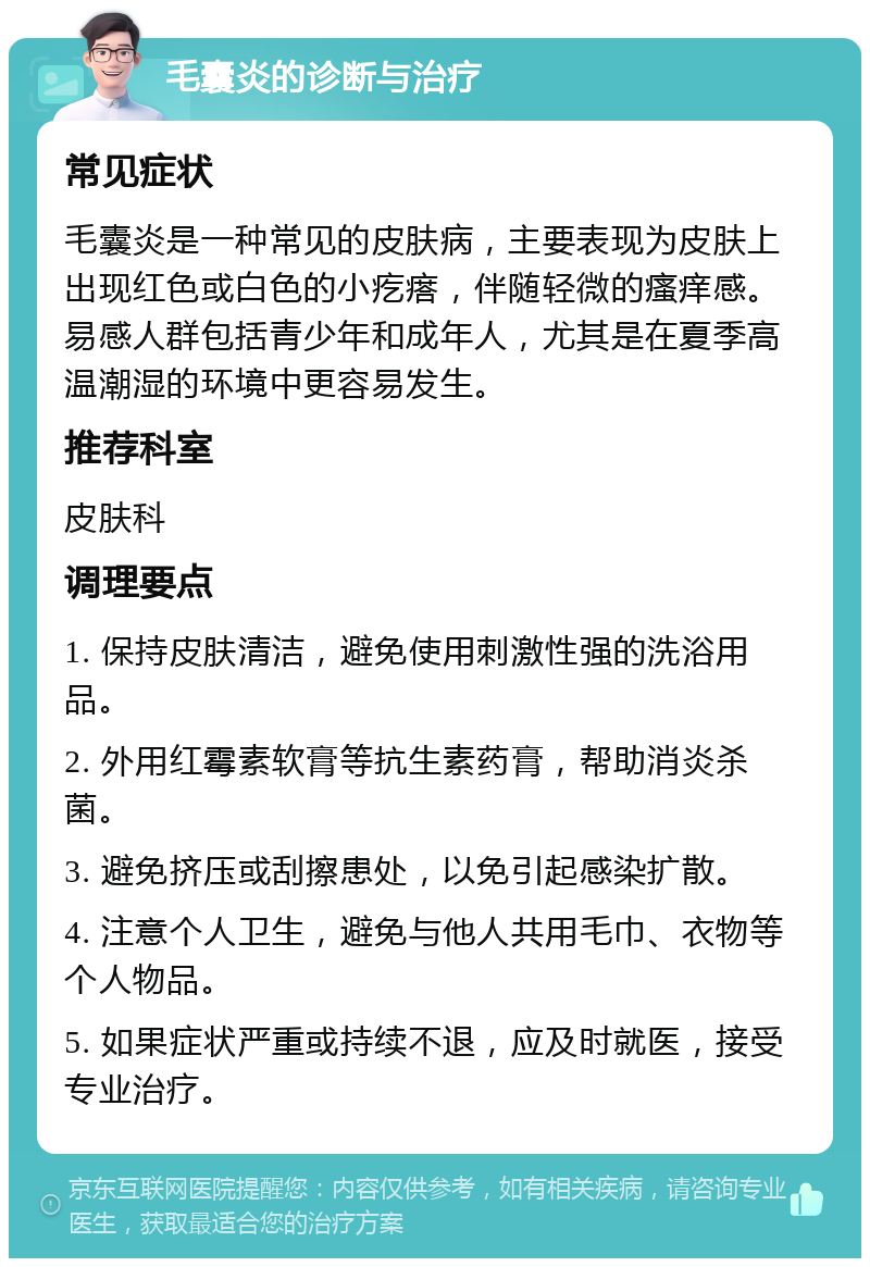 毛囊炎的诊断与治疗 常见症状 毛囊炎是一种常见的皮肤病，主要表现为皮肤上出现红色或白色的小疙瘩，伴随轻微的瘙痒感。易感人群包括青少年和成年人，尤其是在夏季高温潮湿的环境中更容易发生。 推荐科室 皮肤科 调理要点 1. 保持皮肤清洁，避免使用刺激性强的洗浴用品。 2. 外用红霉素软膏等抗生素药膏，帮助消炎杀菌。 3. 避免挤压或刮擦患处，以免引起感染扩散。 4. 注意个人卫生，避免与他人共用毛巾、衣物等个人物品。 5. 如果症状严重或持续不退，应及时就医，接受专业治疗。