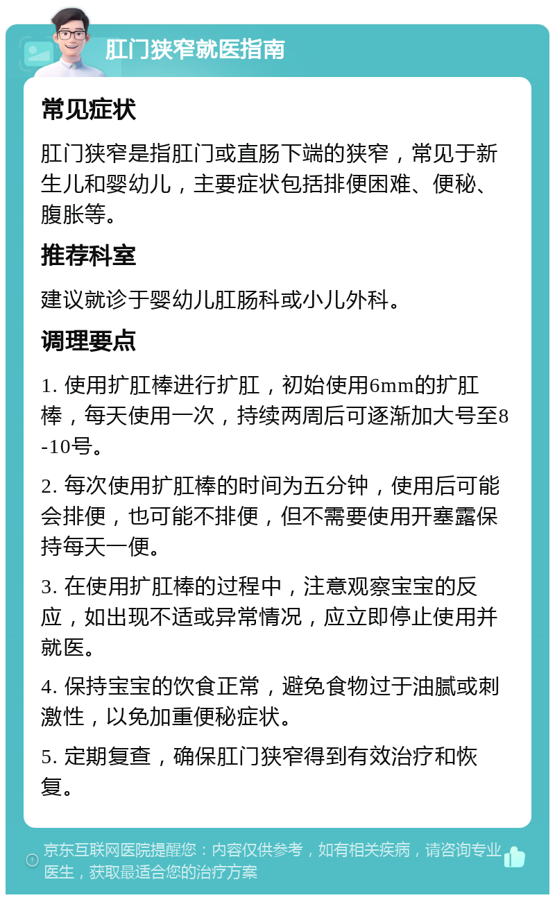 肛门狭窄就医指南 常见症状 肛门狭窄是指肛门或直肠下端的狭窄，常见于新生儿和婴幼儿，主要症状包括排便困难、便秘、腹胀等。 推荐科室 建议就诊于婴幼儿肛肠科或小儿外科。 调理要点 1. 使用扩肛棒进行扩肛，初始使用6mm的扩肛棒，每天使用一次，持续两周后可逐渐加大号至8-10号。 2. 每次使用扩肛棒的时间为五分钟，使用后可能会排便，也可能不排便，但不需要使用开塞露保持每天一便。 3. 在使用扩肛棒的过程中，注意观察宝宝的反应，如出现不适或异常情况，应立即停止使用并就医。 4. 保持宝宝的饮食正常，避免食物过于油腻或刺激性，以免加重便秘症状。 5. 定期复查，确保肛门狭窄得到有效治疗和恢复。