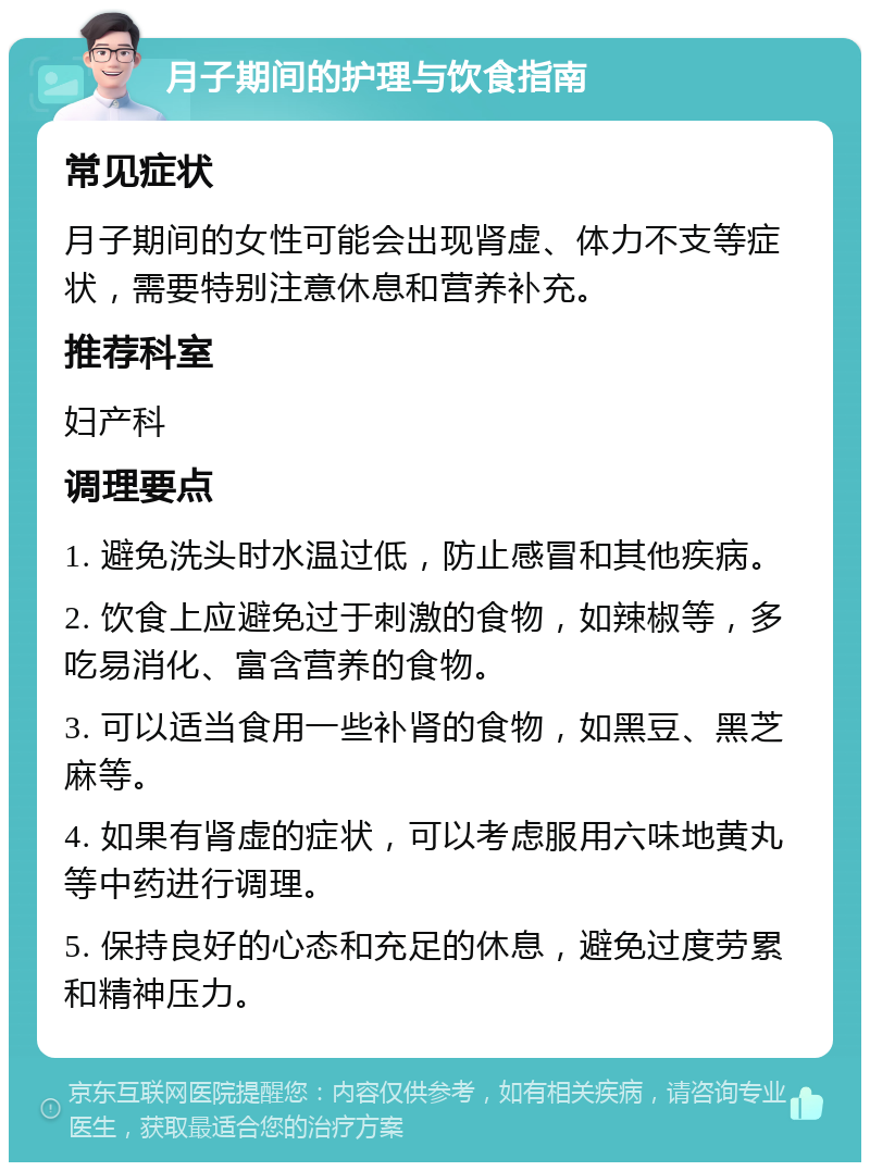 月子期间的护理与饮食指南 常见症状 月子期间的女性可能会出现肾虚、体力不支等症状，需要特别注意休息和营养补充。 推荐科室 妇产科 调理要点 1. 避免洗头时水温过低，防止感冒和其他疾病。 2. 饮食上应避免过于刺激的食物，如辣椒等，多吃易消化、富含营养的食物。 3. 可以适当食用一些补肾的食物，如黑豆、黑芝麻等。 4. 如果有肾虚的症状，可以考虑服用六味地黄丸等中药进行调理。 5. 保持良好的心态和充足的休息，避免过度劳累和精神压力。