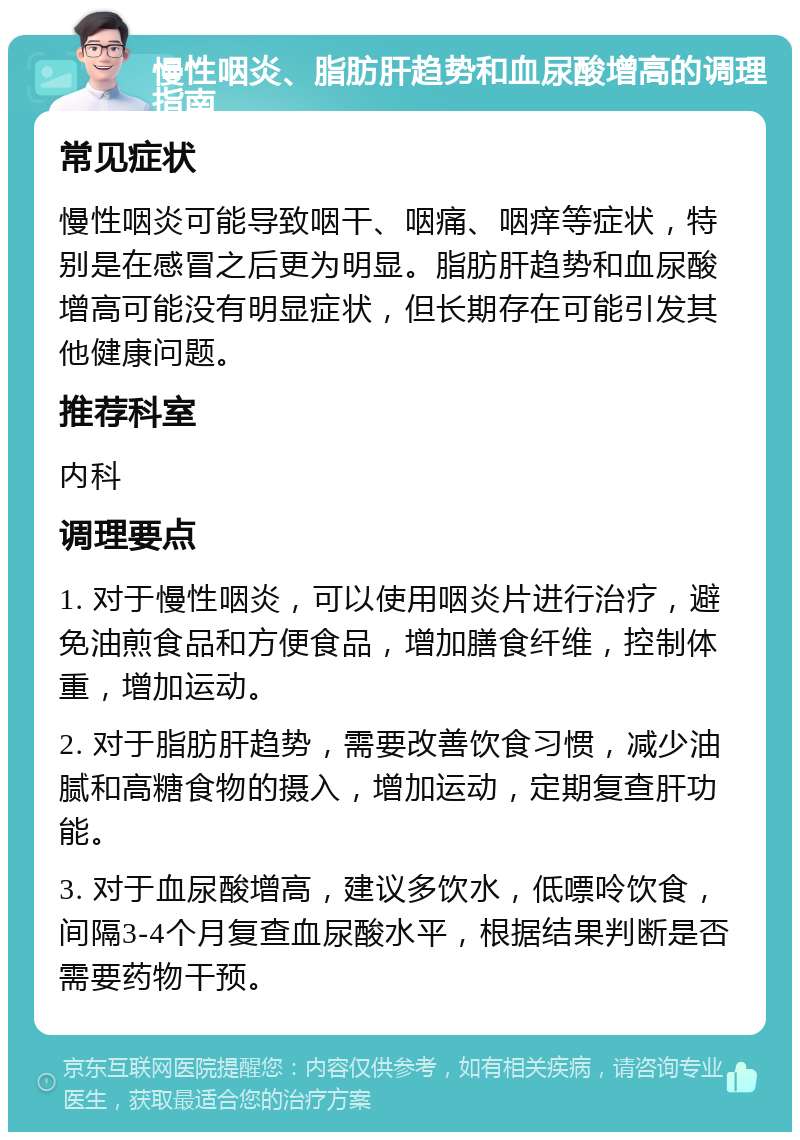 慢性咽炎、脂肪肝趋势和血尿酸增高的调理指南 常见症状 慢性咽炎可能导致咽干、咽痛、咽痒等症状，特别是在感冒之后更为明显。脂肪肝趋势和血尿酸增高可能没有明显症状，但长期存在可能引发其他健康问题。 推荐科室 内科 调理要点 1. 对于慢性咽炎，可以使用咽炎片进行治疗，避免油煎食品和方便食品，增加膳食纤维，控制体重，增加运动。 2. 对于脂肪肝趋势，需要改善饮食习惯，减少油腻和高糖食物的摄入，增加运动，定期复查肝功能。 3. 对于血尿酸增高，建议多饮水，低嘌呤饮食，间隔3-4个月复查血尿酸水平，根据结果判断是否需要药物干预。