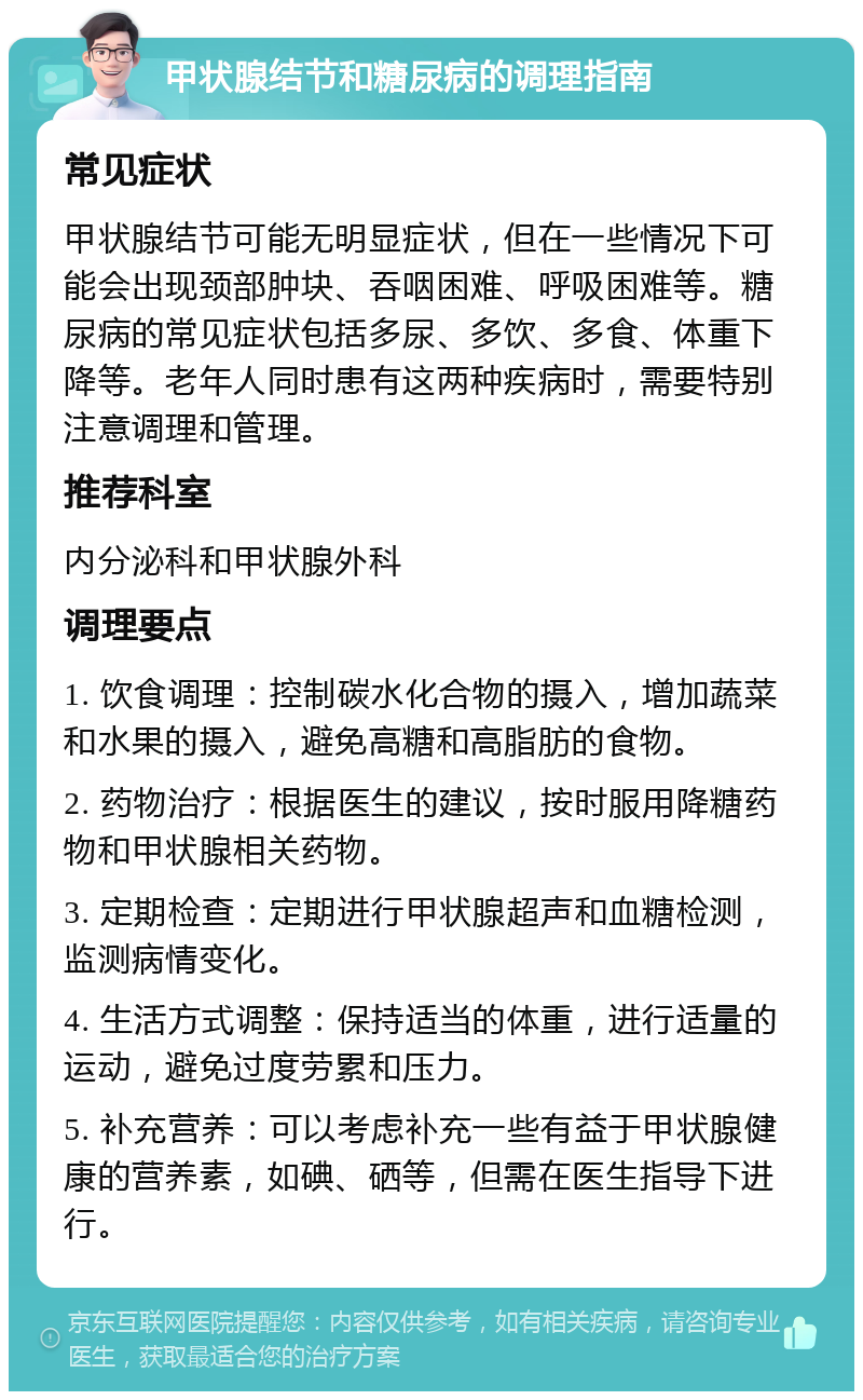 甲状腺结节和糖尿病的调理指南 常见症状 甲状腺结节可能无明显症状，但在一些情况下可能会出现颈部肿块、吞咽困难、呼吸困难等。糖尿病的常见症状包括多尿、多饮、多食、体重下降等。老年人同时患有这两种疾病时，需要特别注意调理和管理。 推荐科室 内分泌科和甲状腺外科 调理要点 1. 饮食调理：控制碳水化合物的摄入，增加蔬菜和水果的摄入，避免高糖和高脂肪的食物。 2. 药物治疗：根据医生的建议，按时服用降糖药物和甲状腺相关药物。 3. 定期检查：定期进行甲状腺超声和血糖检测，监测病情变化。 4. 生活方式调整：保持适当的体重，进行适量的运动，避免过度劳累和压力。 5. 补充营养：可以考虑补充一些有益于甲状腺健康的营养素，如碘、硒等，但需在医生指导下进行。