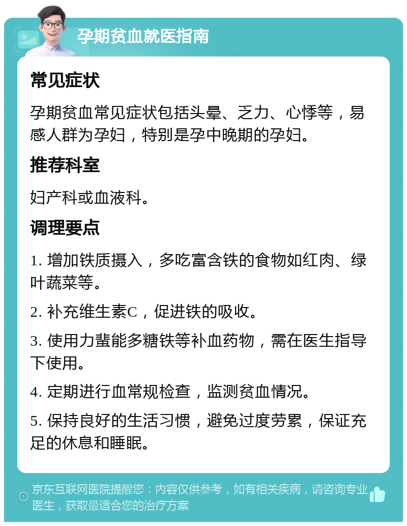 孕期贫血就医指南 常见症状 孕期贫血常见症状包括头晕、乏力、心悸等，易感人群为孕妇，特别是孕中晚期的孕妇。 推荐科室 妇产科或血液科。 调理要点 1. 增加铁质摄入，多吃富含铁的食物如红肉、绿叶蔬菜等。 2. 补充维生素C，促进铁的吸收。 3. 使用力蜚能多糖铁等补血药物，需在医生指导下使用。 4. 定期进行血常规检查，监测贫血情况。 5. 保持良好的生活习惯，避免过度劳累，保证充足的休息和睡眠。