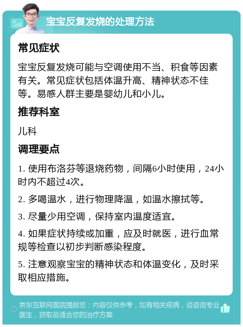 宝宝反复发烧的处理方法 常见症状 宝宝反复发烧可能与空调使用不当、积食等因素有关。常见症状包括体温升高、精神状态不佳等。易感人群主要是婴幼儿和小儿。 推荐科室 儿科 调理要点 1. 使用布洛芬等退烧药物，间隔6小时使用，24小时内不超过4次。 2. 多喝温水，进行物理降温，如温水擦拭等。 3. 尽量少用空调，保持室内温度适宜。 4. 如果症状持续或加重，应及时就医，进行血常规等检查以初步判断感染程度。 5. 注意观察宝宝的精神状态和体温变化，及时采取相应措施。