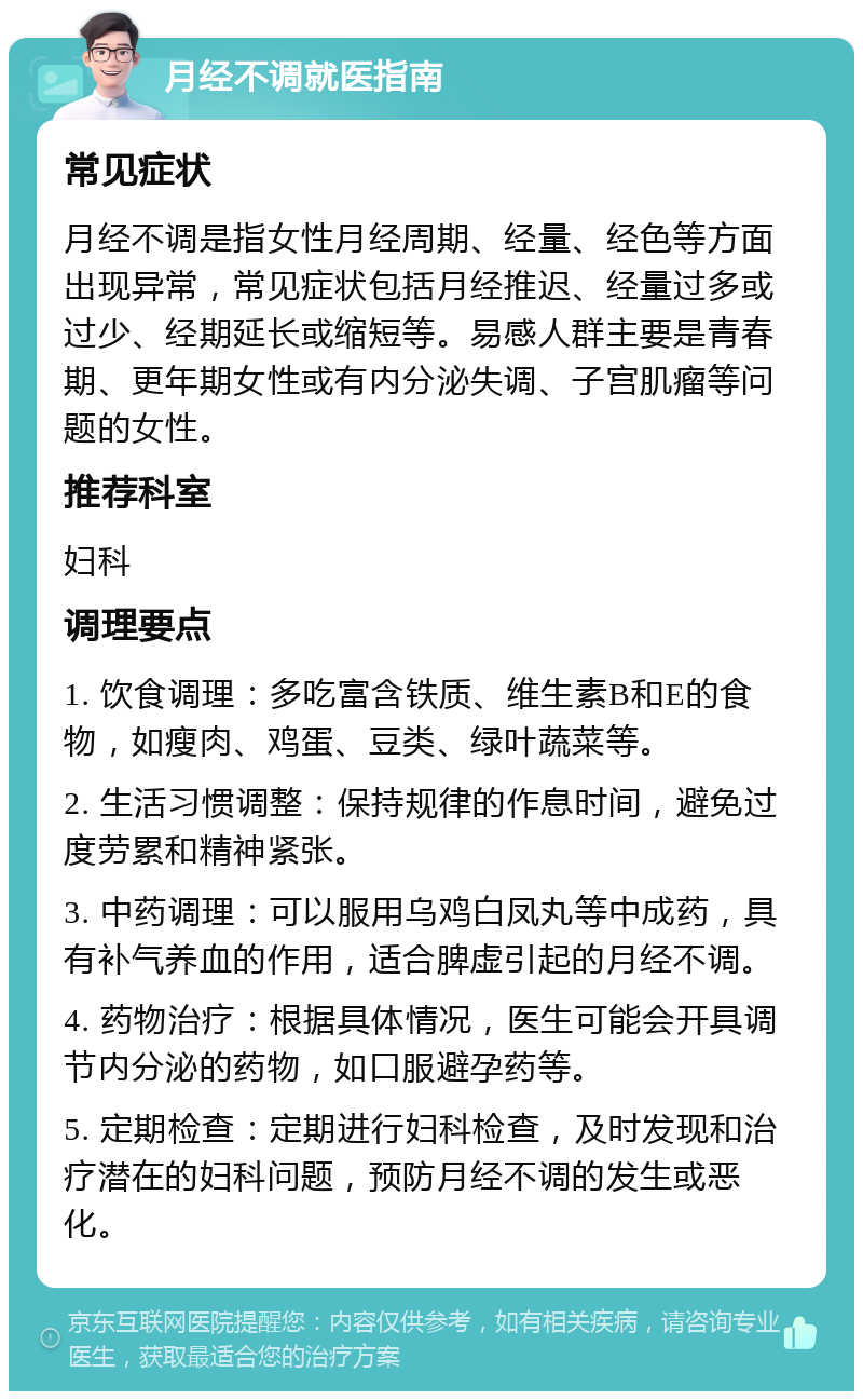 月经不调就医指南 常见症状 月经不调是指女性月经周期、经量、经色等方面出现异常，常见症状包括月经推迟、经量过多或过少、经期延长或缩短等。易感人群主要是青春期、更年期女性或有内分泌失调、子宫肌瘤等问题的女性。 推荐科室 妇科 调理要点 1. 饮食调理：多吃富含铁质、维生素B和E的食物，如瘦肉、鸡蛋、豆类、绿叶蔬菜等。 2. 生活习惯调整：保持规律的作息时间，避免过度劳累和精神紧张。 3. 中药调理：可以服用乌鸡白凤丸等中成药，具有补气养血的作用，适合脾虚引起的月经不调。 4. 药物治疗：根据具体情况，医生可能会开具调节内分泌的药物，如口服避孕药等。 5. 定期检查：定期进行妇科检查，及时发现和治疗潜在的妇科问题，预防月经不调的发生或恶化。