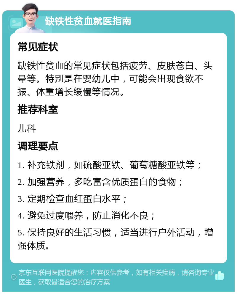 缺铁性贫血就医指南 常见症状 缺铁性贫血的常见症状包括疲劳、皮肤苍白、头晕等。特别是在婴幼儿中，可能会出现食欲不振、体重增长缓慢等情况。 推荐科室 儿科 调理要点 1. 补充铁剂，如硫酸亚铁、葡萄糖酸亚铁等； 2. 加强营养，多吃富含优质蛋白的食物； 3. 定期检查血红蛋白水平； 4. 避免过度喂养，防止消化不良； 5. 保持良好的生活习惯，适当进行户外活动，增强体质。