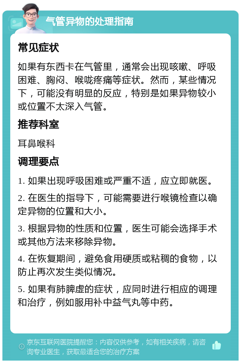 气管异物的处理指南 常见症状 如果有东西卡在气管里，通常会出现咳嗽、呼吸困难、胸闷、喉咙疼痛等症状。然而，某些情况下，可能没有明显的反应，特别是如果异物较小或位置不太深入气管。 推荐科室 耳鼻喉科 调理要点 1. 如果出现呼吸困难或严重不适，应立即就医。 2. 在医生的指导下，可能需要进行喉镜检查以确定异物的位置和大小。 3. 根据异物的性质和位置，医生可能会选择手术或其他方法来移除异物。 4. 在恢复期间，避免食用硬质或粘稠的食物，以防止再次发生类似情况。 5. 如果有肺脾虚的症状，应同时进行相应的调理和治疗，例如服用补中益气丸等中药。