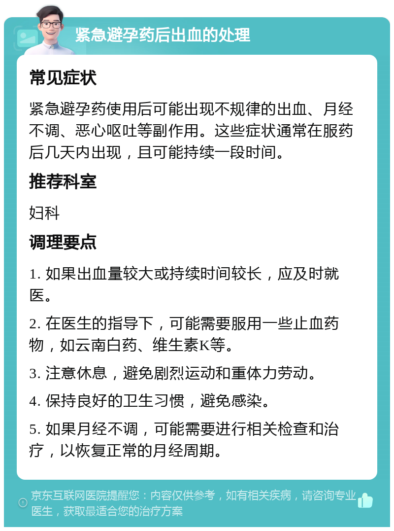 紧急避孕药后出血的处理 常见症状 紧急避孕药使用后可能出现不规律的出血、月经不调、恶心呕吐等副作用。这些症状通常在服药后几天内出现，且可能持续一段时间。 推荐科室 妇科 调理要点 1. 如果出血量较大或持续时间较长，应及时就医。 2. 在医生的指导下，可能需要服用一些止血药物，如云南白药、维生素K等。 3. 注意休息，避免剧烈运动和重体力劳动。 4. 保持良好的卫生习惯，避免感染。 5. 如果月经不调，可能需要进行相关检查和治疗，以恢复正常的月经周期。