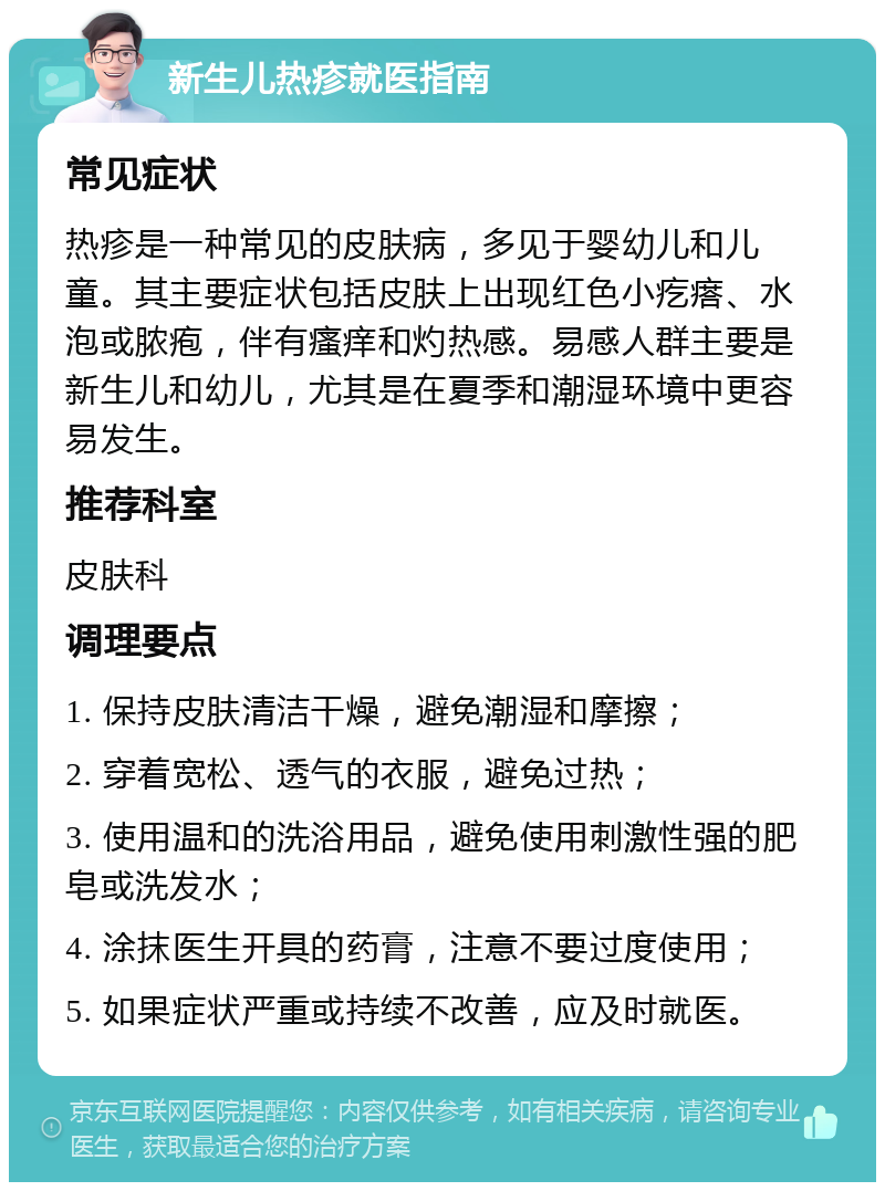 新生儿热疹就医指南 常见症状 热疹是一种常见的皮肤病，多见于婴幼儿和儿童。其主要症状包括皮肤上出现红色小疙瘩、水泡或脓疱，伴有瘙痒和灼热感。易感人群主要是新生儿和幼儿，尤其是在夏季和潮湿环境中更容易发生。 推荐科室 皮肤科 调理要点 1. 保持皮肤清洁干燥，避免潮湿和摩擦； 2. 穿着宽松、透气的衣服，避免过热； 3. 使用温和的洗浴用品，避免使用刺激性强的肥皂或洗发水； 4. 涂抹医生开具的药膏，注意不要过度使用； 5. 如果症状严重或持续不改善，应及时就医。