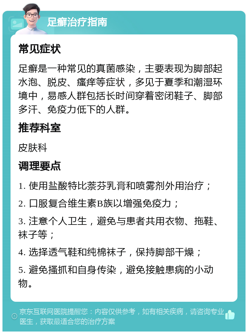 足癣治疗指南 常见症状 足癣是一种常见的真菌感染，主要表现为脚部起水泡、脱皮、瘙痒等症状，多见于夏季和潮湿环境中，易感人群包括长时间穿着密闭鞋子、脚部多汗、免疫力低下的人群。 推荐科室 皮肤科 调理要点 1. 使用盐酸特比萘芬乳膏和喷雾剂外用治疗； 2. 口服复合维生素B族以增强免疫力； 3. 注意个人卫生，避免与患者共用衣物、拖鞋、袜子等； 4. 选择透气鞋和纯棉袜子，保持脚部干燥； 5. 避免搔抓和自身传染，避免接触患病的小动物。