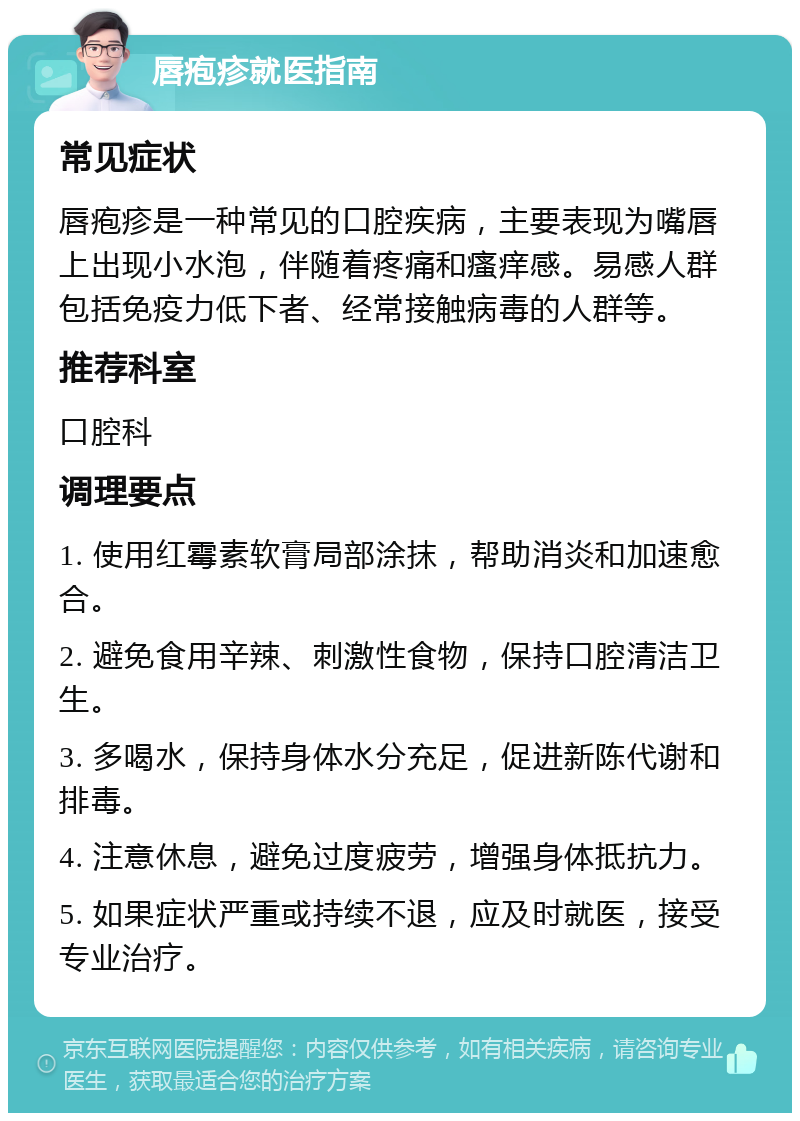 唇疱疹就医指南 常见症状 唇疱疹是一种常见的口腔疾病，主要表现为嘴唇上出现小水泡，伴随着疼痛和瘙痒感。易感人群包括免疫力低下者、经常接触病毒的人群等。 推荐科室 口腔科 调理要点 1. 使用红霉素软膏局部涂抹，帮助消炎和加速愈合。 2. 避免食用辛辣、刺激性食物，保持口腔清洁卫生。 3. 多喝水，保持身体水分充足，促进新陈代谢和排毒。 4. 注意休息，避免过度疲劳，增强身体抵抗力。 5. 如果症状严重或持续不退，应及时就医，接受专业治疗。