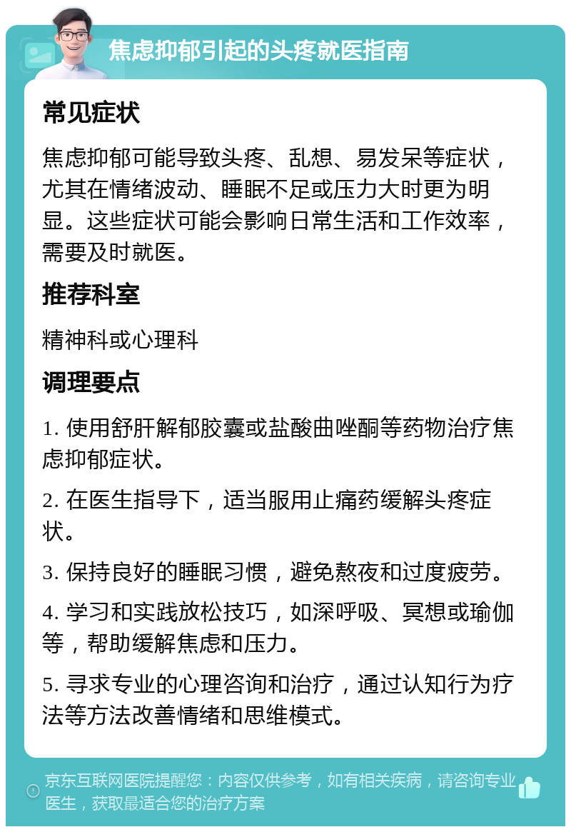 焦虑抑郁引起的头疼就医指南 常见症状 焦虑抑郁可能导致头疼、乱想、易发呆等症状，尤其在情绪波动、睡眠不足或压力大时更为明显。这些症状可能会影响日常生活和工作效率，需要及时就医。 推荐科室 精神科或心理科 调理要点 1. 使用舒肝解郁胶囊或盐酸曲唑酮等药物治疗焦虑抑郁症状。 2. 在医生指导下，适当服用止痛药缓解头疼症状。 3. 保持良好的睡眠习惯，避免熬夜和过度疲劳。 4. 学习和实践放松技巧，如深呼吸、冥想或瑜伽等，帮助缓解焦虑和压力。 5. 寻求专业的心理咨询和治疗，通过认知行为疗法等方法改善情绪和思维模式。