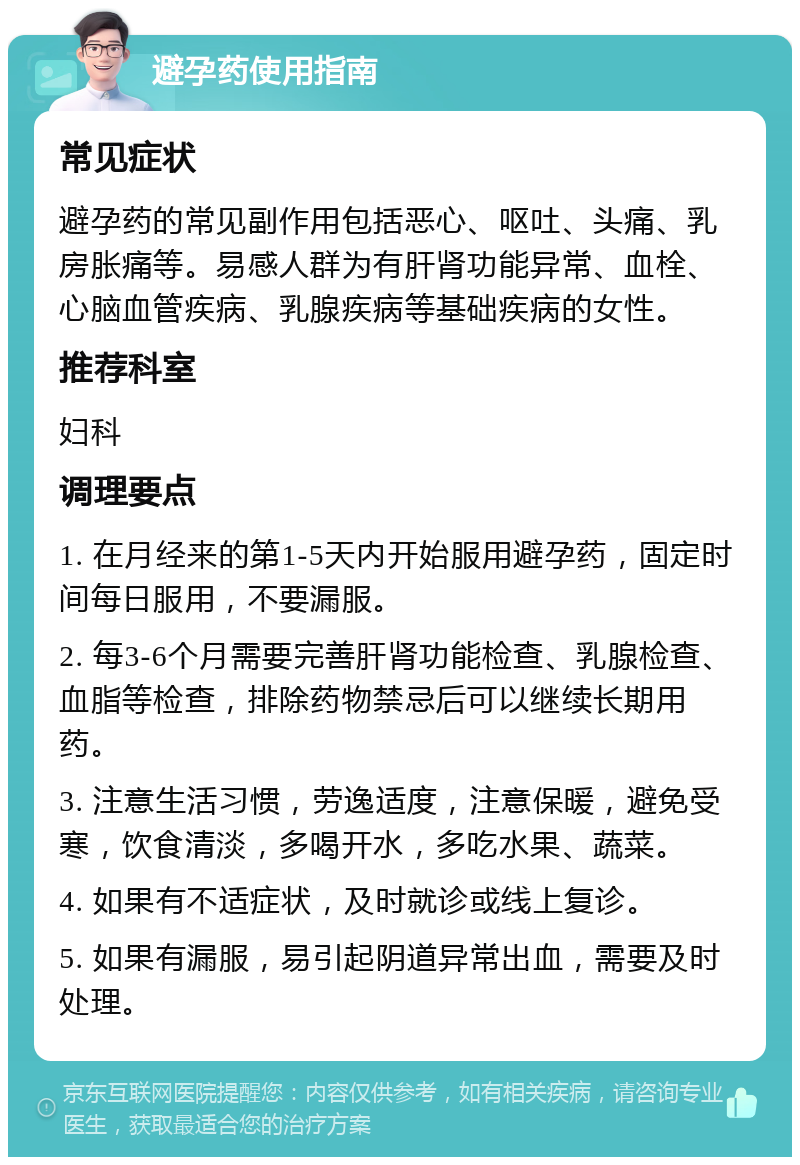 避孕药使用指南 常见症状 避孕药的常见副作用包括恶心、呕吐、头痛、乳房胀痛等。易感人群为有肝肾功能异常、血栓、心脑血管疾病、乳腺疾病等基础疾病的女性。 推荐科室 妇科 调理要点 1. 在月经来的第1-5天内开始服用避孕药，固定时间每日服用，不要漏服。 2. 每3-6个月需要完善肝肾功能检查、乳腺检查、血脂等检查，排除药物禁忌后可以继续长期用药。 3. 注意生活习惯，劳逸适度，注意保暖，避免受寒，饮食清淡，多喝开水，多吃水果、蔬菜。 4. 如果有不适症状，及时就诊或线上复诊。 5. 如果有漏服，易引起阴道异常出血，需要及时处理。