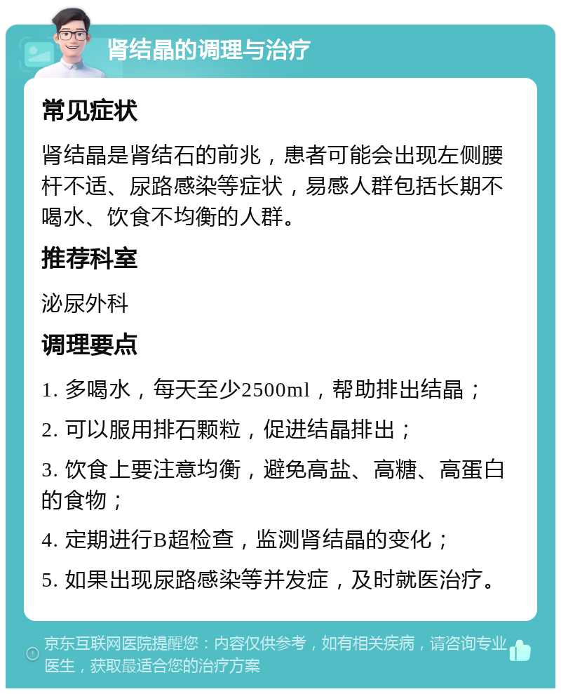 肾结晶的调理与治疗 常见症状 肾结晶是肾结石的前兆，患者可能会出现左侧腰杆不适、尿路感染等症状，易感人群包括长期不喝水、饮食不均衡的人群。 推荐科室 泌尿外科 调理要点 1. 多喝水，每天至少2500ml，帮助排出结晶； 2. 可以服用排石颗粒，促进结晶排出； 3. 饮食上要注意均衡，避免高盐、高糖、高蛋白的食物； 4. 定期进行B超检查，监测肾结晶的变化； 5. 如果出现尿路感染等并发症，及时就医治疗。