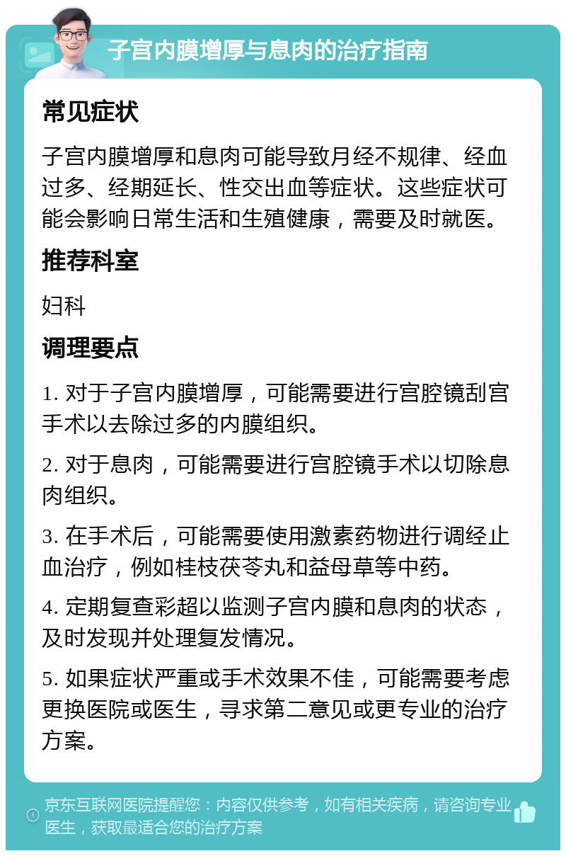 子宫内膜增厚与息肉的治疗指南 常见症状 子宫内膜增厚和息肉可能导致月经不规律、经血过多、经期延长、性交出血等症状。这些症状可能会影响日常生活和生殖健康，需要及时就医。 推荐科室 妇科 调理要点 1. 对于子宫内膜增厚，可能需要进行宫腔镜刮宫手术以去除过多的内膜组织。 2. 对于息肉，可能需要进行宫腔镜手术以切除息肉组织。 3. 在手术后，可能需要使用激素药物进行调经止血治疗，例如桂枝茯苓丸和益母草等中药。 4. 定期复查彩超以监测子宫内膜和息肉的状态，及时发现并处理复发情况。 5. 如果症状严重或手术效果不佳，可能需要考虑更换医院或医生，寻求第二意见或更专业的治疗方案。