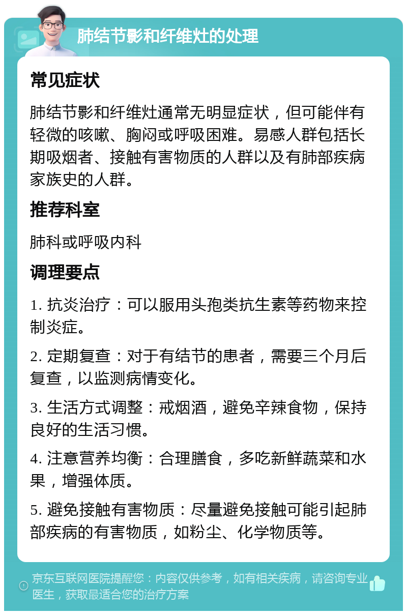 肺结节影和纤维灶的处理 常见症状 肺结节影和纤维灶通常无明显症状，但可能伴有轻微的咳嗽、胸闷或呼吸困难。易感人群包括长期吸烟者、接触有害物质的人群以及有肺部疾病家族史的人群。 推荐科室 肺科或呼吸内科 调理要点 1. 抗炎治疗：可以服用头孢类抗生素等药物来控制炎症。 2. 定期复查：对于有结节的患者，需要三个月后复查，以监测病情变化。 3. 生活方式调整：戒烟酒，避免辛辣食物，保持良好的生活习惯。 4. 注意营养均衡：合理膳食，多吃新鲜蔬菜和水果，增强体质。 5. 避免接触有害物质：尽量避免接触可能引起肺部疾病的有害物质，如粉尘、化学物质等。