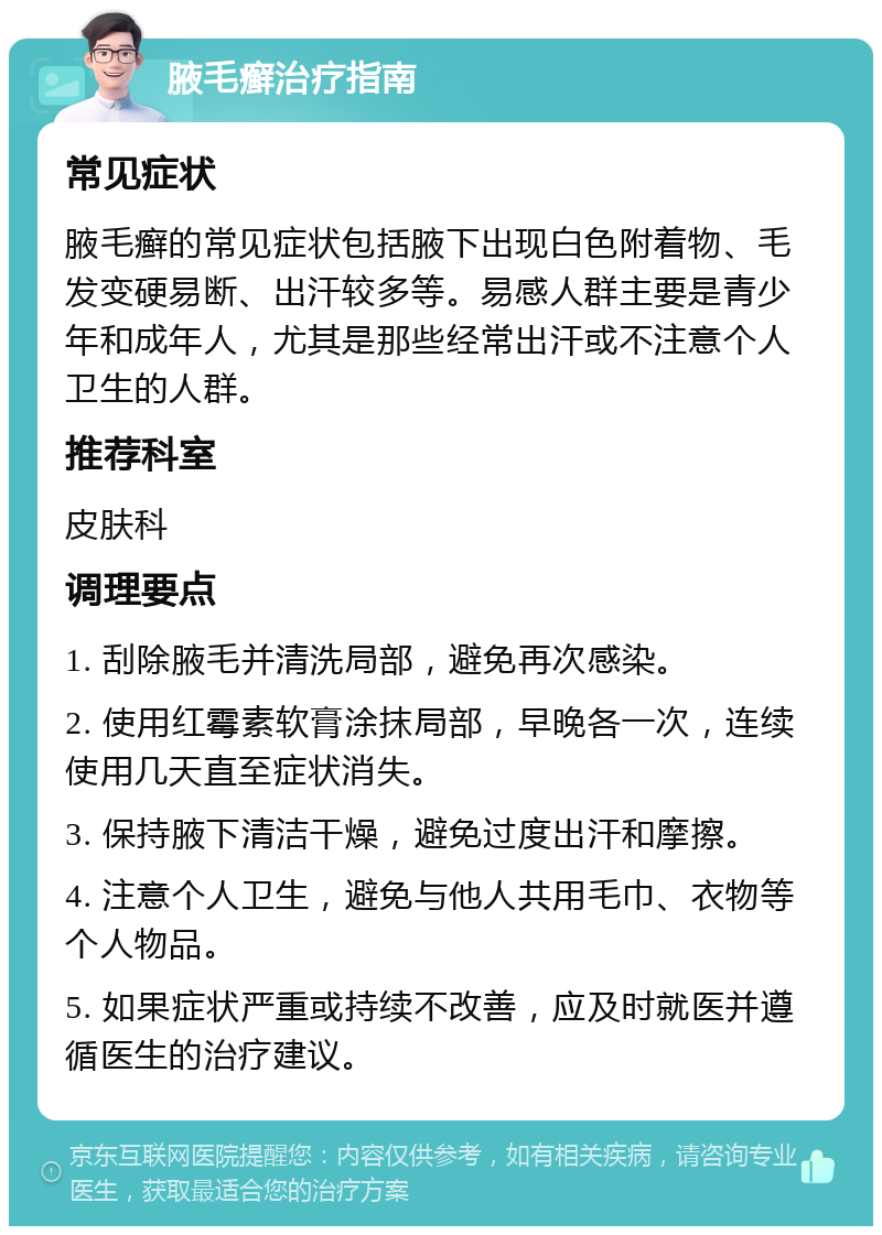 腋毛癣治疗指南 常见症状 腋毛癣的常见症状包括腋下出现白色附着物、毛发变硬易断、出汗较多等。易感人群主要是青少年和成年人，尤其是那些经常出汗或不注意个人卫生的人群。 推荐科室 皮肤科 调理要点 1. 刮除腋毛并清洗局部，避免再次感染。 2. 使用红霉素软膏涂抹局部，早晚各一次，连续使用几天直至症状消失。 3. 保持腋下清洁干燥，避免过度出汗和摩擦。 4. 注意个人卫生，避免与他人共用毛巾、衣物等个人物品。 5. 如果症状严重或持续不改善，应及时就医并遵循医生的治疗建议。