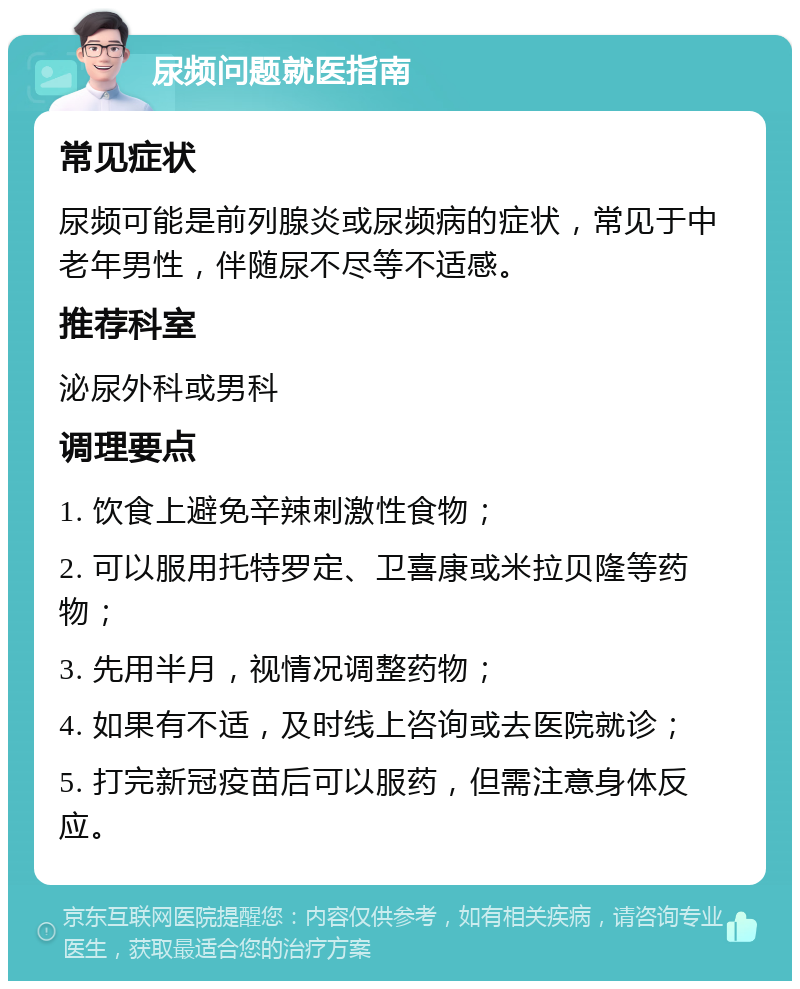 尿频问题就医指南 常见症状 尿频可能是前列腺炎或尿频病的症状，常见于中老年男性，伴随尿不尽等不适感。 推荐科室 泌尿外科或男科 调理要点 1. 饮食上避免辛辣刺激性食物； 2. 可以服用托特罗定、卫喜康或米拉贝隆等药物； 3. 先用半月，视情况调整药物； 4. 如果有不适，及时线上咨询或去医院就诊； 5. 打完新冠疫苗后可以服药，但需注意身体反应。